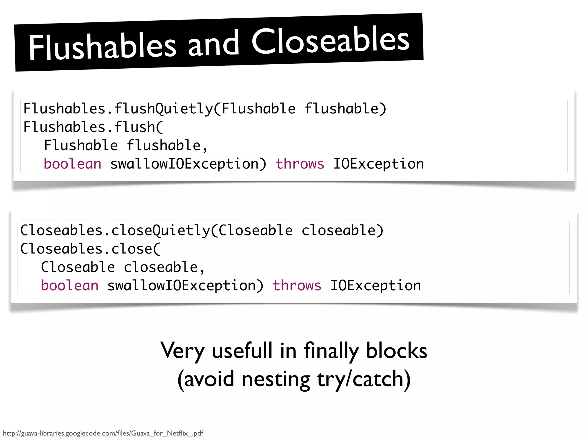 Flushab les and Closeables
      Flushables.flushQuietly(Flushable flushable)
      Flushables.flush(
        Flushable flushable,
        boolean swallowIOException) throws IOException



     Closeables.closeQuietly(Closeable closeable)
     Closeables.close(
       Closeable closeable,
       boolean swallowIOException) throws IOException



                                                  Very usefull in ﬁnally blocks
                                                   (avoid nesting try/catch)

http://guava-libraries.googlecode.com/ﬁles/Guava_for_Netﬂix_.pdf
 