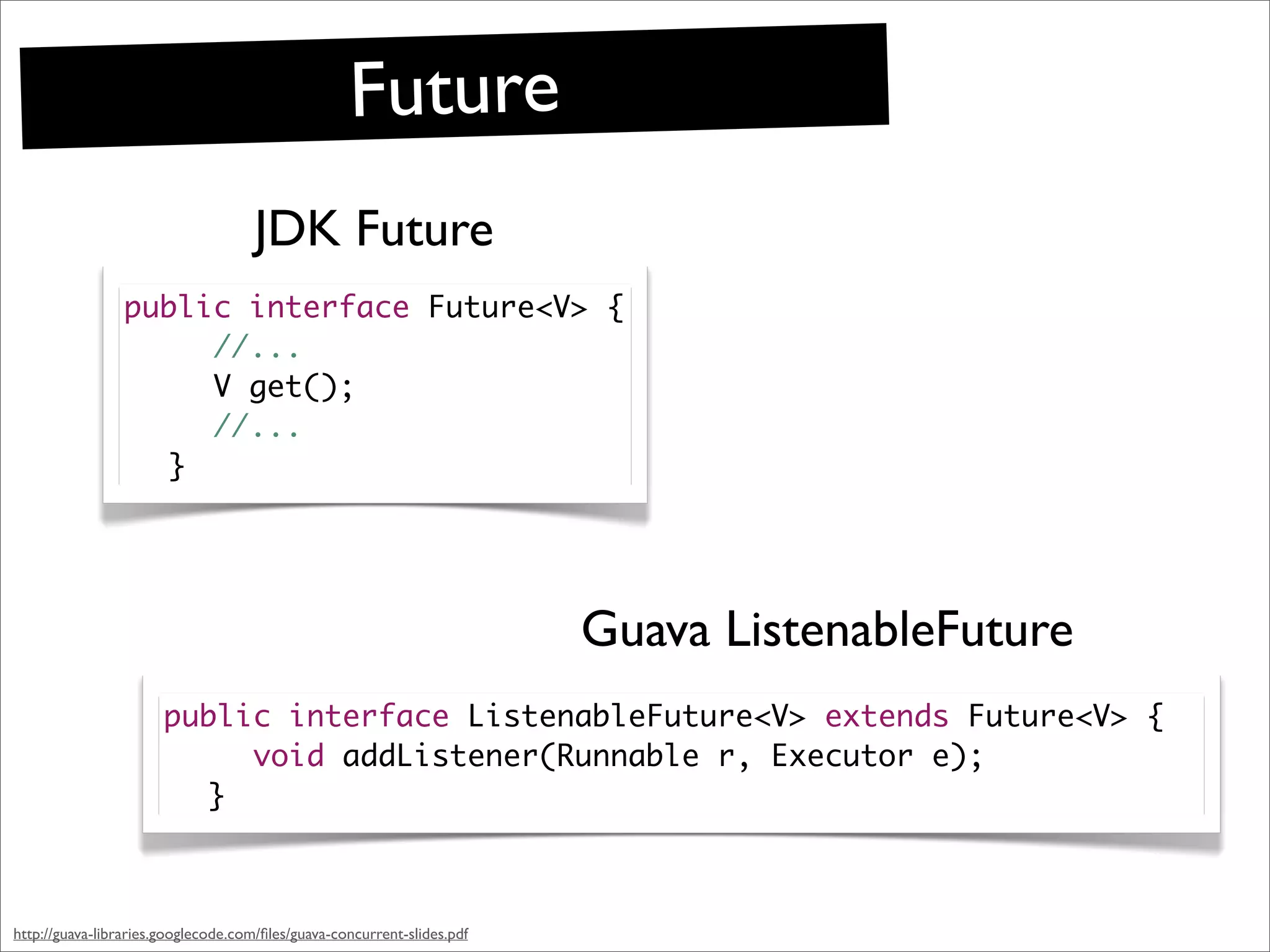 Future
                                     JDK Future
                 public interface Future<V> {
                 	 	 //...
                 	 	 V get();
                 	 	 //...
                 	 }




                                                                         Guava ListenableFuture
                       public interface ListenableFuture<V> extends Future<V> {
                       	 	 void addListener(Runnable r, Executor e);
                       	 }



http://guava-libraries.googlecode.com/ﬁles/guava-concurrent-slides.pdf
 