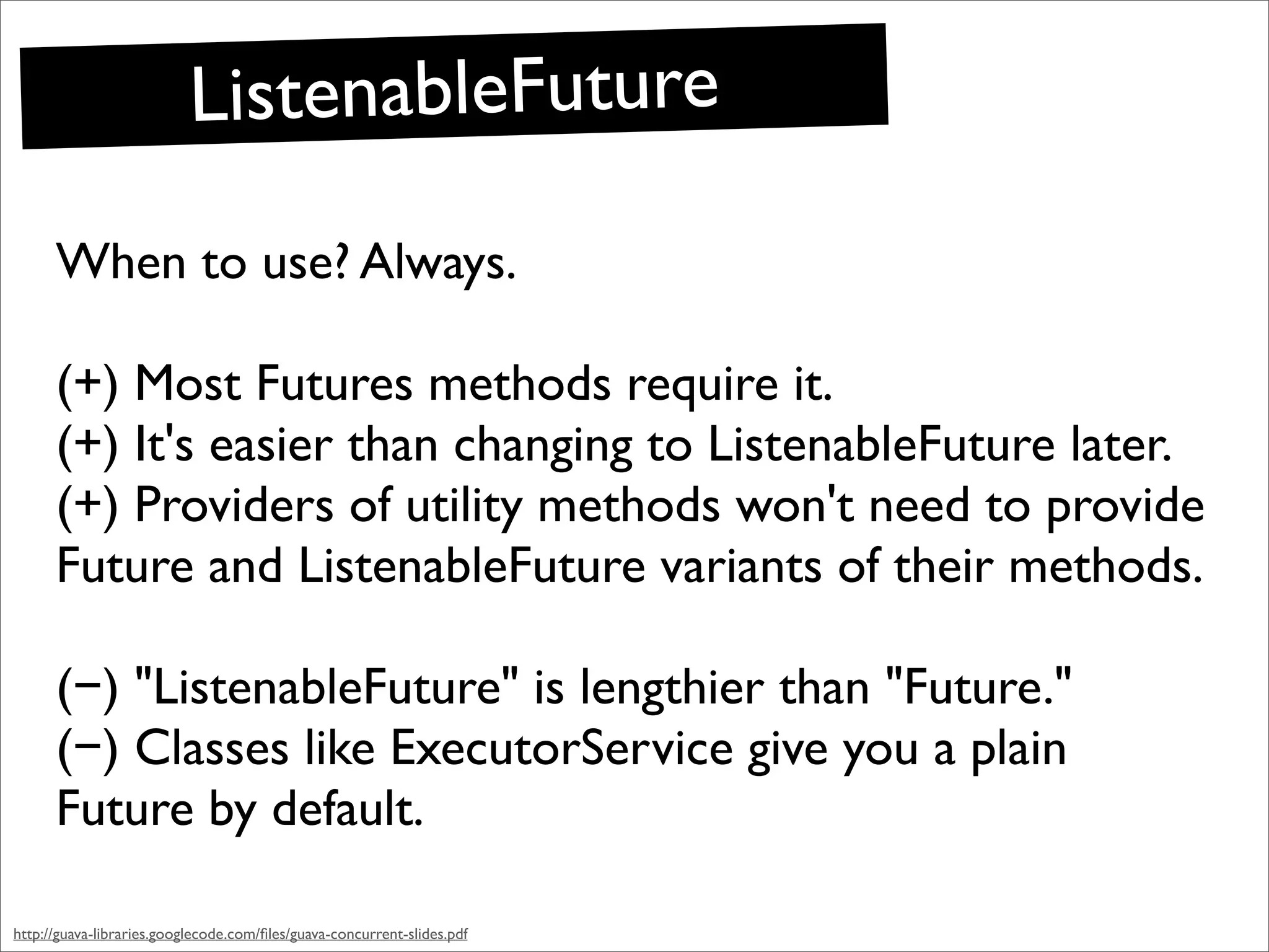 ListenableFuture
      When to use? Always.

      (+) Most Futures methods require it.
      (+) It's easier than changing to ListenableFuture later.
      (+) Providers of utility methods won't need to provide
      Future and ListenableFuture variants of their methods.

      (−) "ListenableFuture" is lengthier than "Future."
      (−) Classes like ExecutorService give you a plain
      Future by default.

http://guava-libraries.googlecode.com/ﬁles/guava-concurrent-slides.pdf
 