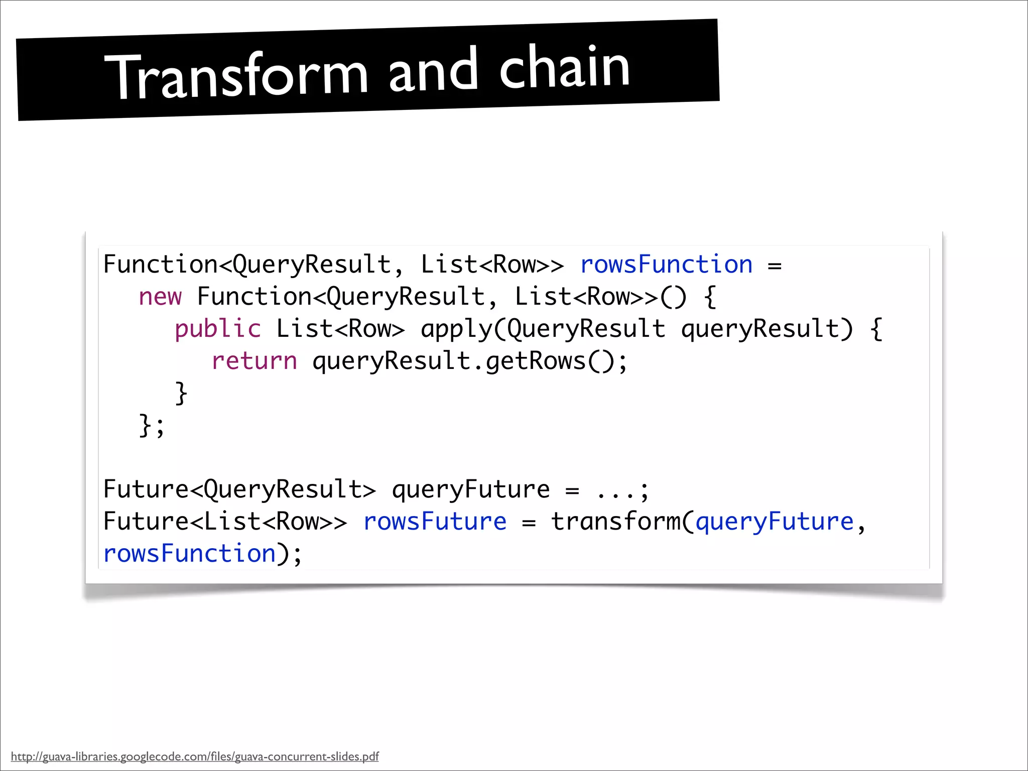 Transform and chain

                 Function<QueryResult, List<Row>> rowsFunction =
                   new Function<QueryResult, List<Row>>() {
                   	 public List<Row> apply(QueryResult queryResult) {
                   	 	 return queryResult.getRows();
                   	 }
                   };

                 Future<QueryResult> queryFuture = ...;
                 Future<List<Row>> rowsFuture = transform(queryFuture,
                 rowsFunction);




http://guava-libraries.googlecode.com/ﬁles/guava-concurrent-slides.pdf
 