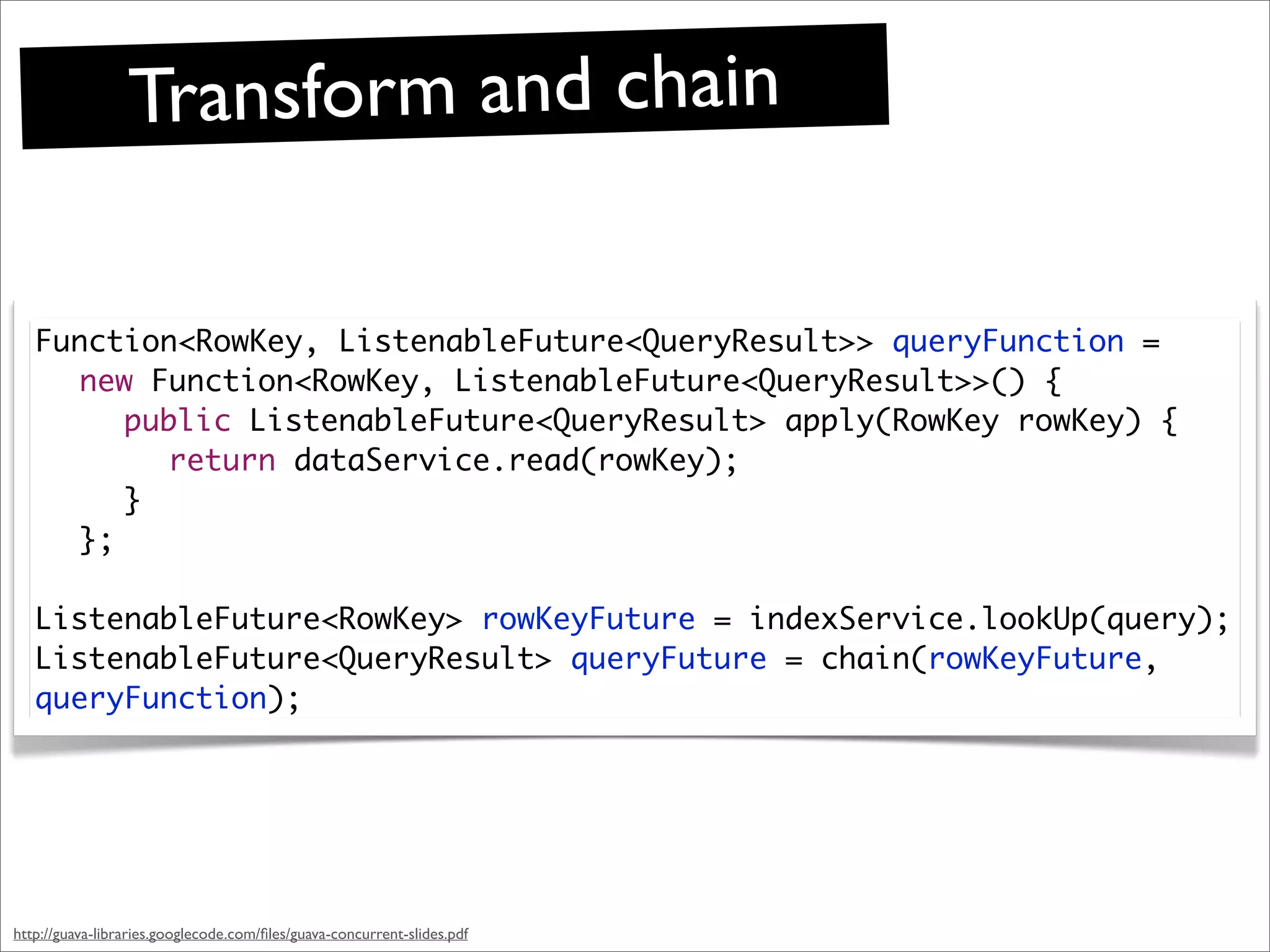 Transform and chain

   Function<RowKey, ListenableFuture<QueryResult>> queryFunction =
     new Function<RowKey, ListenableFuture<QueryResult>>() {
     	 public ListenableFuture<QueryResult> apply(RowKey rowKey) {
     	 	 return dataService.read(rowKey);
     	 }
     };

   ListenableFuture<RowKey> rowKeyFuture = indexService.lookUp(query);
   ListenableFuture<QueryResult> queryFuture = chain(rowKeyFuture,
   queryFunction);




http://guava-libraries.googlecode.com/ﬁles/guava-concurrent-slides.pdf
 