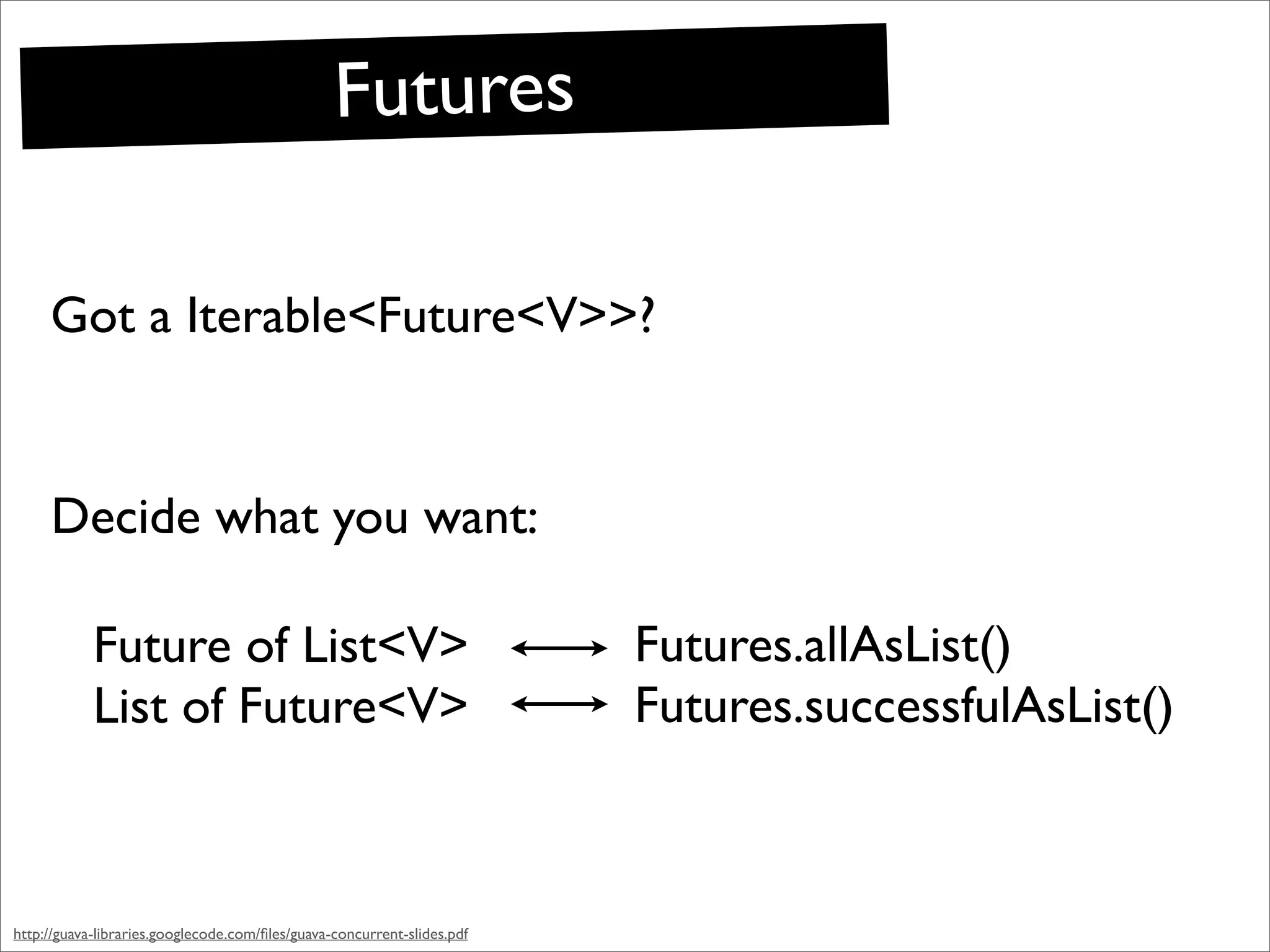 Futures

     Got a Iterable<Future<V>>?


     Decide what you want:

            Future of List<V>                                            Futures.allAsList()
            List of Future<V>                                            Futures.successfulAsList()



http://guava-libraries.googlecode.com/ﬁles/guava-concurrent-slides.pdf
 