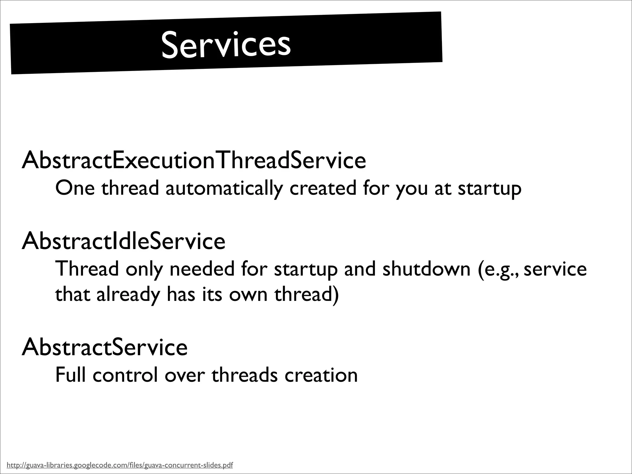 Services

    AbstractExecutionThreadService
              One thread automatically created for you at startup

    AbstractIdleService
              Thread only needed for startup and shutdown (e.g., service
              that already has its own thread)

    AbstractService
              Full control over threads creation


http://guava-libraries.googlecode.com/ﬁles/guava-concurrent-slides.pdf
 