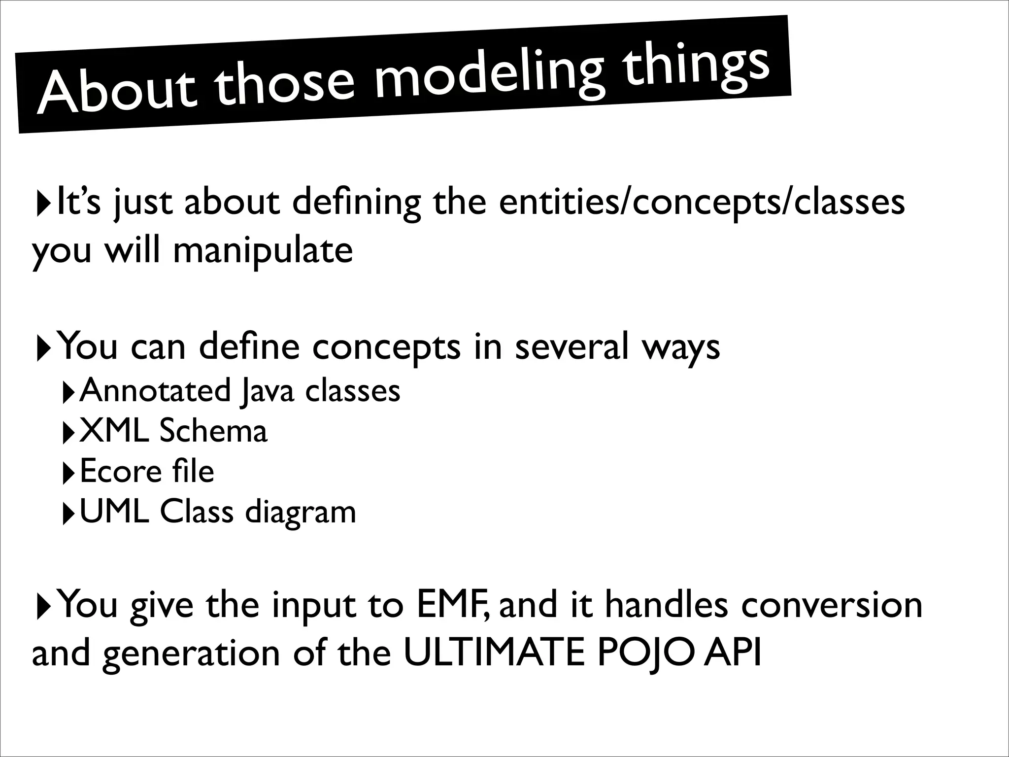 Ab out those modeling things
‣It’s just about deﬁning the entities/concepts/classes
you will manipulate

‣You can deﬁne concepts in several ways
 ‣Annotated Java classes
 ‣XML Schema
 ‣Ecore ﬁle
 ‣UML Class diagram

‣You give the input to EMF, and it handles conversion
and generation of the ULTIMATE POJO API
 