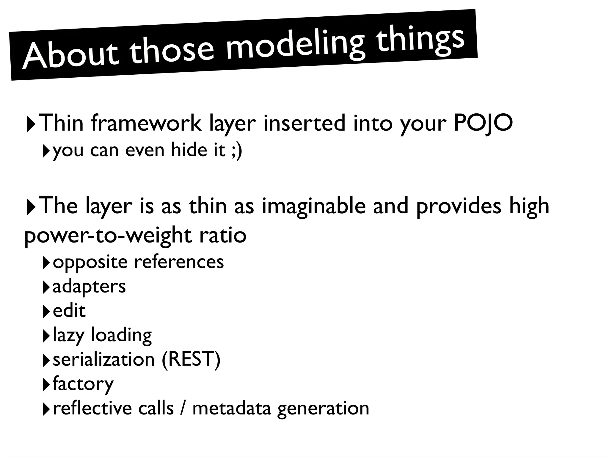 Ab out those modeling things

‣Thin framework layer inserted into your POJO
 ‣you can even hide it ;)

‣The layer is as thin as imaginable and provides high
power-to-weight ratio
 ‣opposite references
 ‣adapters
 ‣edit
 ‣lazy loading
 ‣serialization (REST)
 ‣factory
 ‣reﬂective calls / metadata generation
 