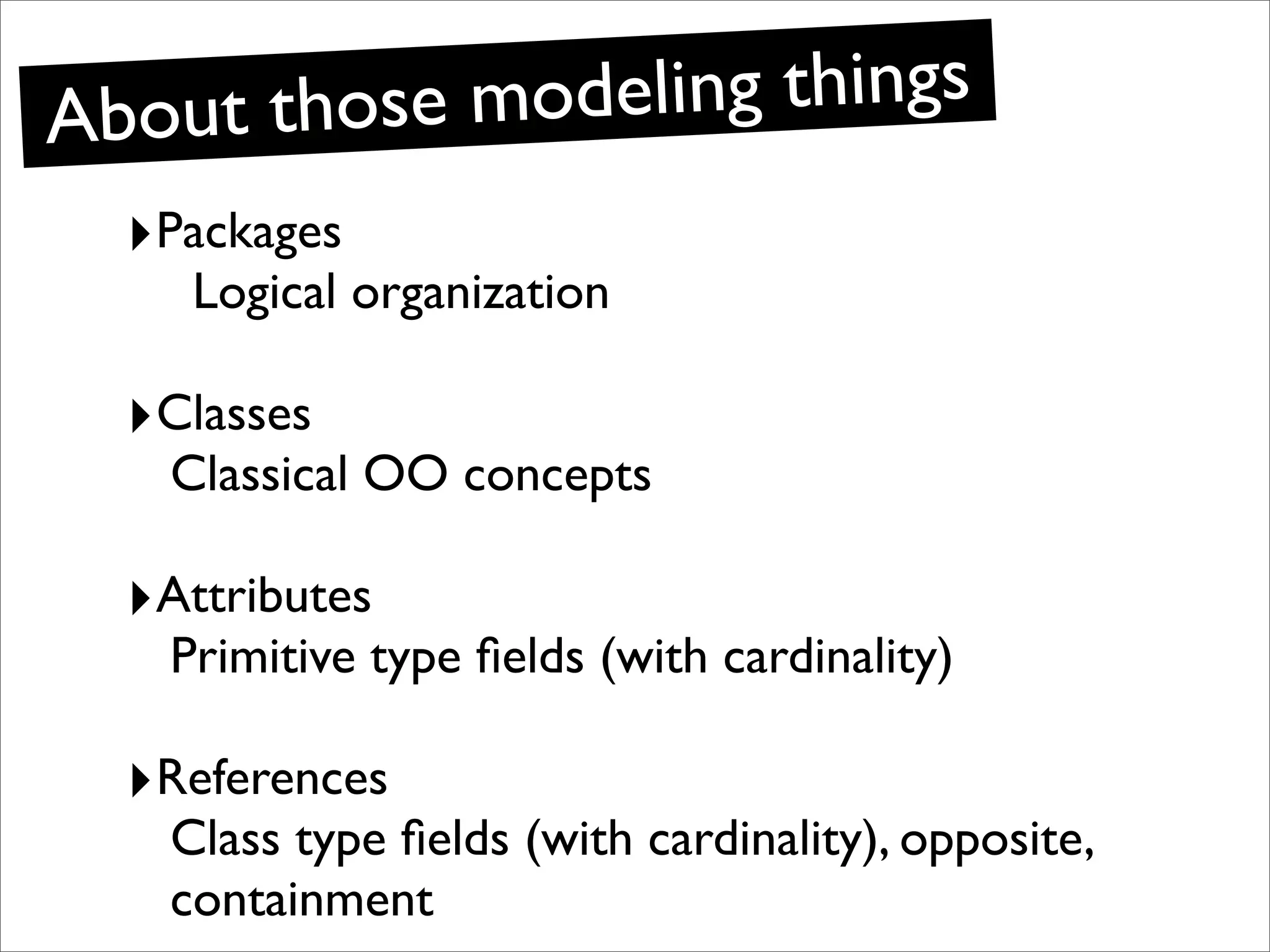Ab out those modeling things
  ‣Packages
    Logical organization

  ‣Classes
   Classical OO concepts

  ‣Attributes
   Primitive type ﬁelds (with cardinality)

  ‣References
   Class type ﬁelds (with cardinality), opposite,
   containment
 