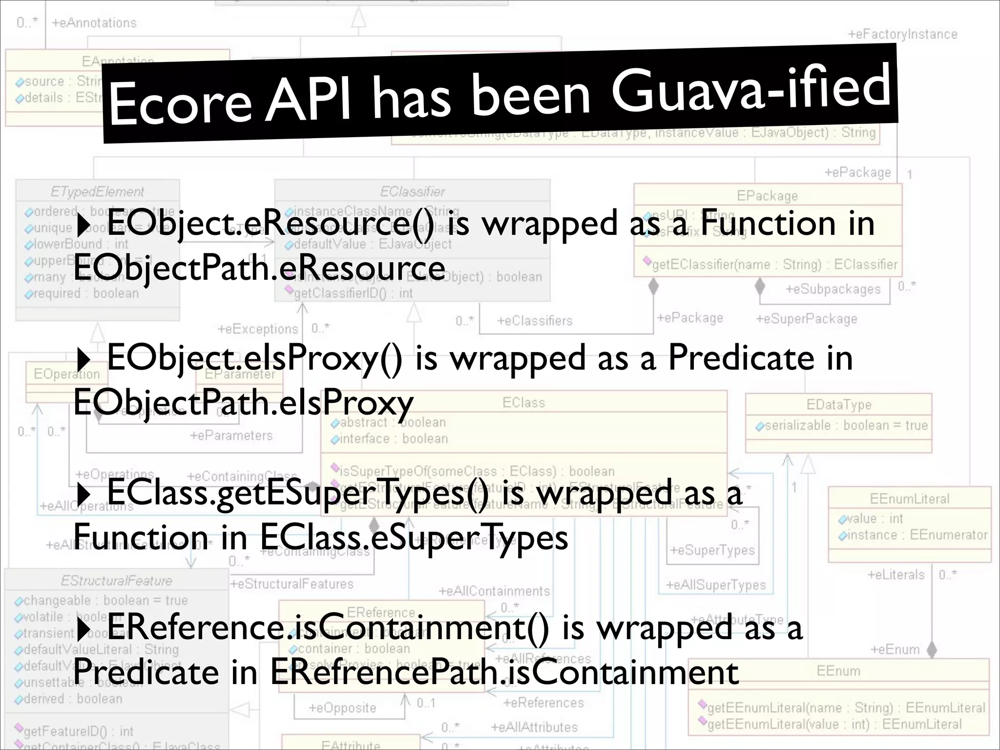 Ecore API has been Guava-iﬁed
‣ EObject.eResource() is wrapped as a Function in
EObjectPath.eResource

‣ EObject.eIsProxy() is wrapped as a Predicate in
EObjectPath.eIsProxy

‣ EClass.getESuperTypes() is wrapped as a
Function in EClass.eSuperTypes

‣ EReference.isContainment() is wrapped as a
Predicate in ERefrencePath.isContainment
 