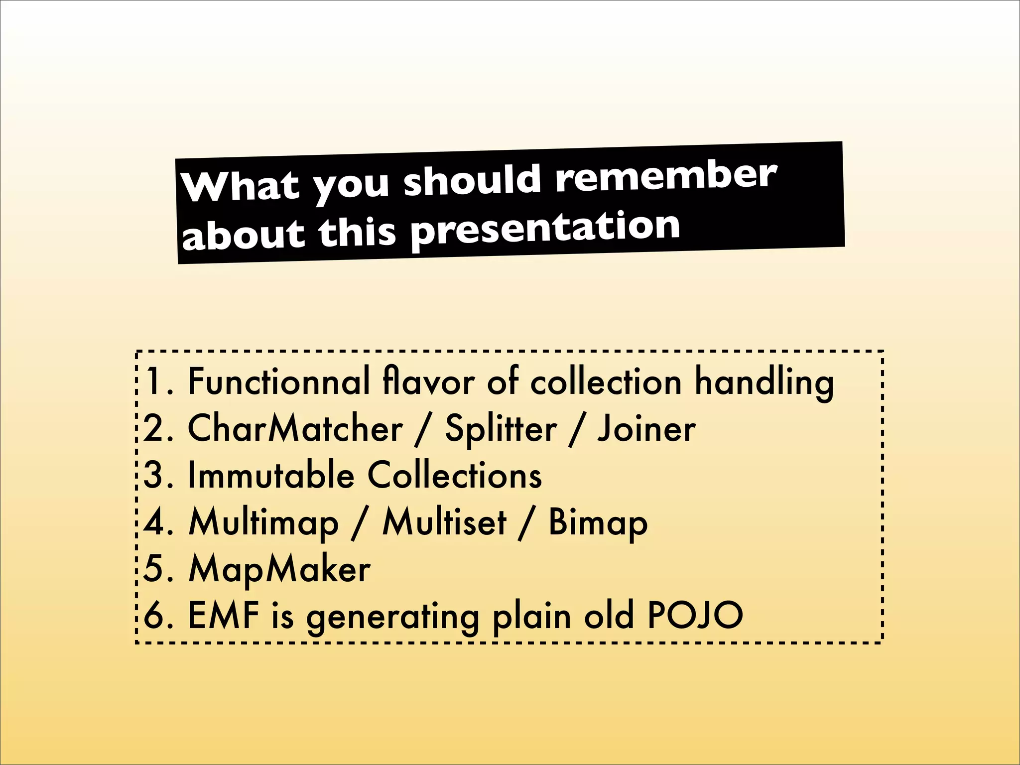 Wha t you should remember
     about this presentation


1.   Functionnal ﬂavor of collection handling
2.   CharMatcher / Splitter / Joiner
3.   Immutable Collections
4.   Multimap / Multiset / Bimap
5.   MapMaker
6.   EMF is generating plain old POJO
 