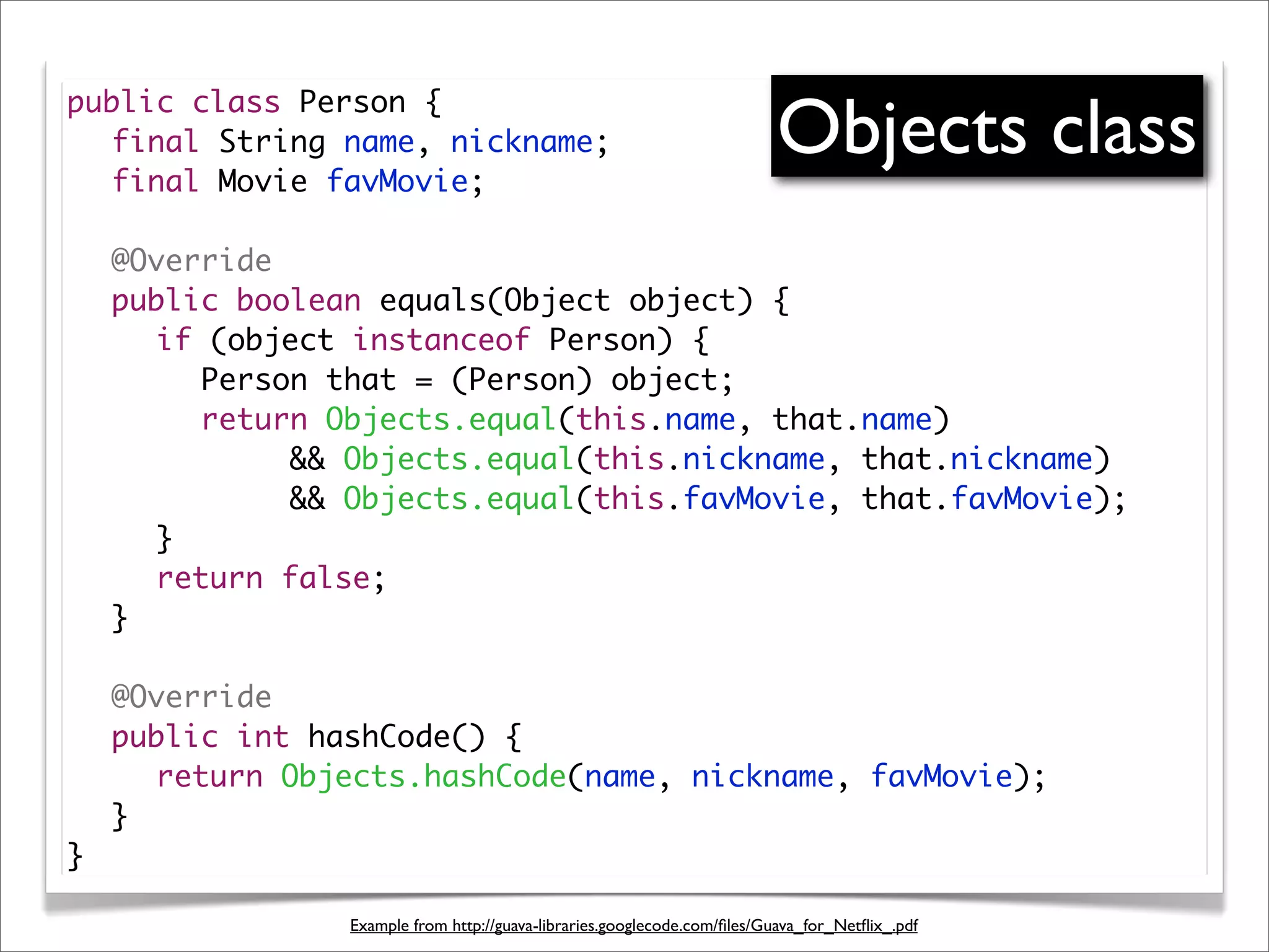 Objects class
public class Person {
	 final String name, nickname;
	 final Movie favMovie;

	   @Override
	   public boolean equals(Object object) {
	   	 if (object instanceof Person) {
	   	 	 Person that = (Person) object;
	   	 	 return Objects.equal(this.name, that.name)
	   	 	 	 	 && Objects.equal(this.nickname, that.nickname)
	   	 	 	 	 && Objects.equal(this.favMovie, that.favMovie);
	   	 }
	   	 return false;
	   }

	   @Override
	   public int hashCode() {
	   	 return Objects.hashCode(name, nickname, favMovie);
	   }
}

                 Example from http://guava-libraries.googlecode.com/ﬁles/Guava_for_Netﬂix_.pdf
 