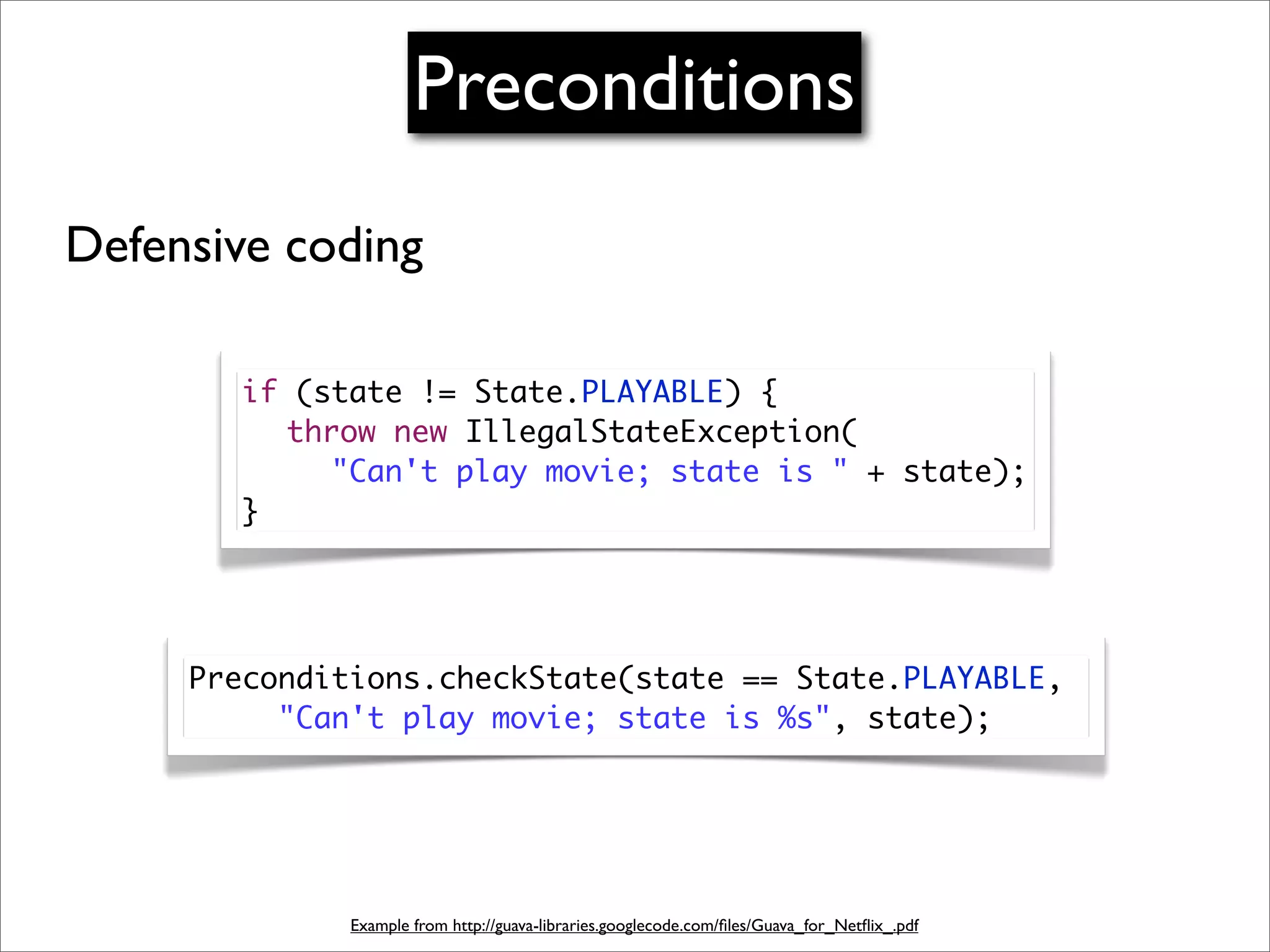 Preconditions
Defensive coding

       if (state != State.PLAYABLE) {
       	 throw new IllegalStateException(
       	 	 "Can't play movie; state is " + state);
       }




     Preconditions.checkState(state == State.PLAYABLE,
     	 	 "Can't play movie; state is %s", state);




              Example from http://guava-libraries.googlecode.com/ﬁles/Guava_for_Netﬂix_.pdf
 