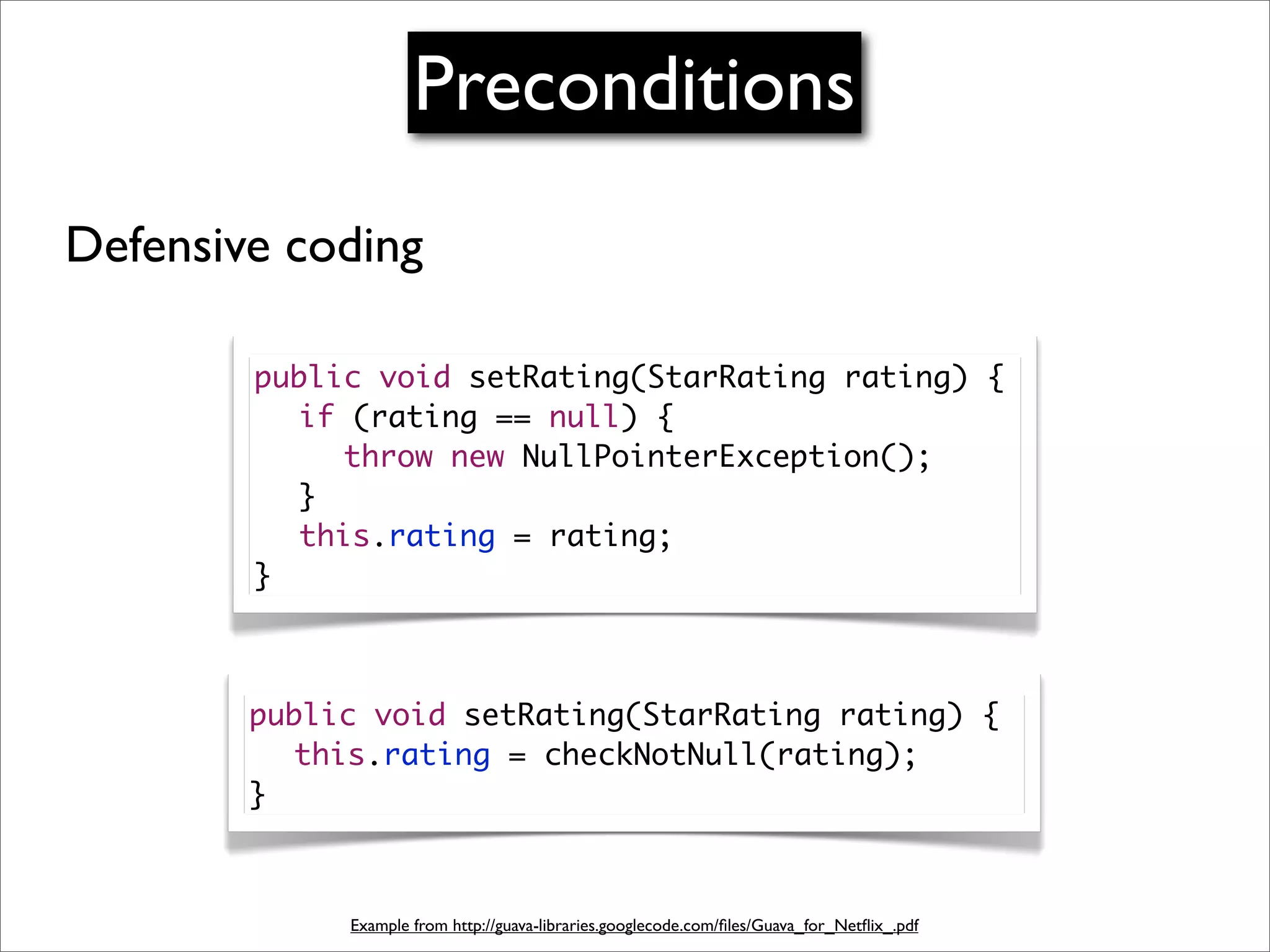 Preconditions
Defensive coding

        public void setRating(StarRating rating) {
        	 if (rating == null) {
        	 	 throw new NullPointerException();
        	 }
        	 this.rating = rating;
        }



        public void setRating(StarRating rating) {
        	 this.rating = checkNotNull(rating);
        }



             Example from http://guava-libraries.googlecode.com/ﬁles/Guava_for_Netﬂix_.pdf
 