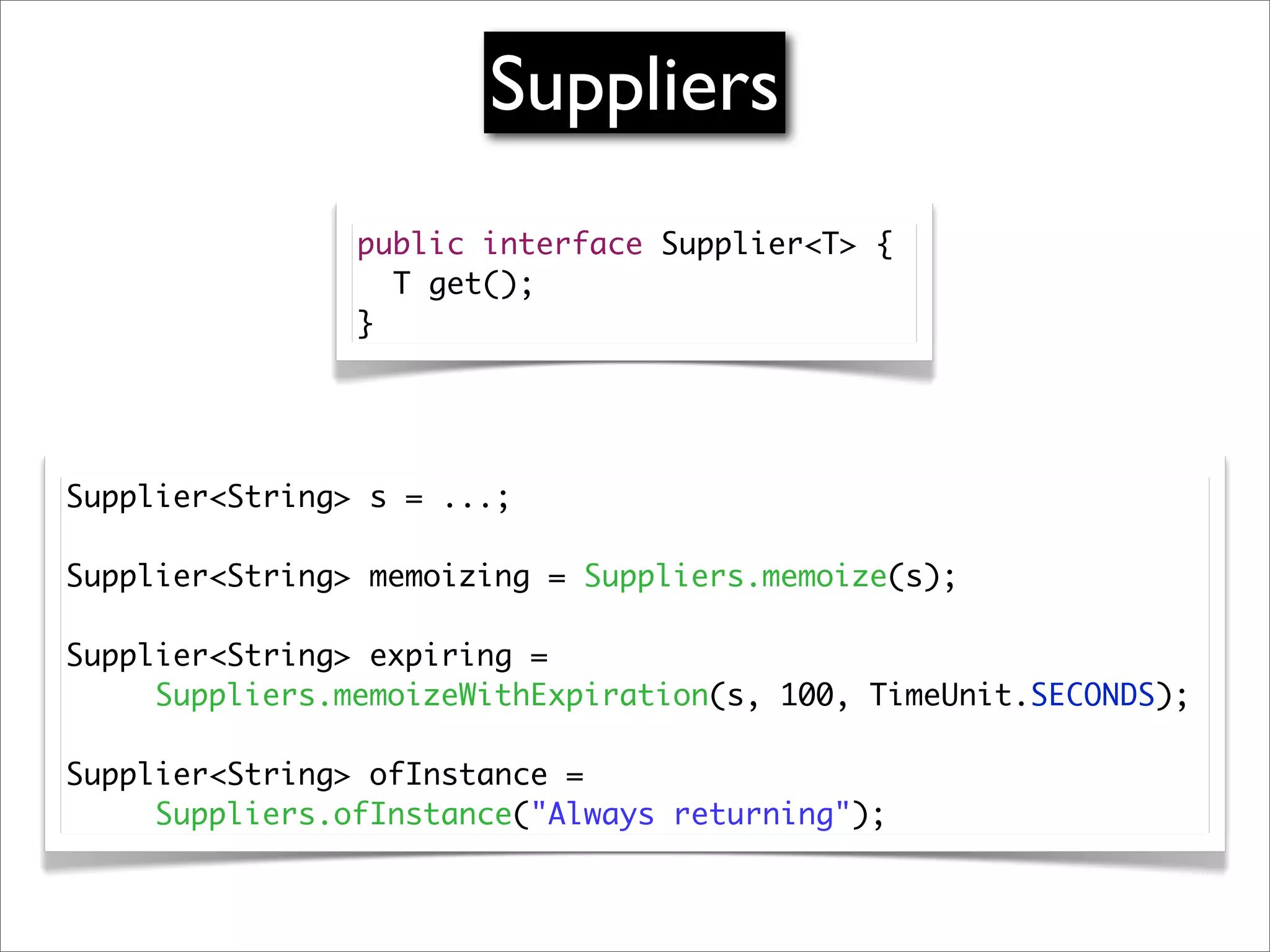 Suppliers
                public interface Supplier<T> {
                  T get();
                }




Supplier<String> s = ...;
	
Supplier<String> memoizing = Suppliers.memoize(s);
	
Supplier<String> expiring =
	 	 Suppliers.memoizeWithExpiration(s, 100, TimeUnit.SECONDS);
	
Supplier<String> ofInstance =
	 	 Suppliers.ofInstance("Always returning");
 
