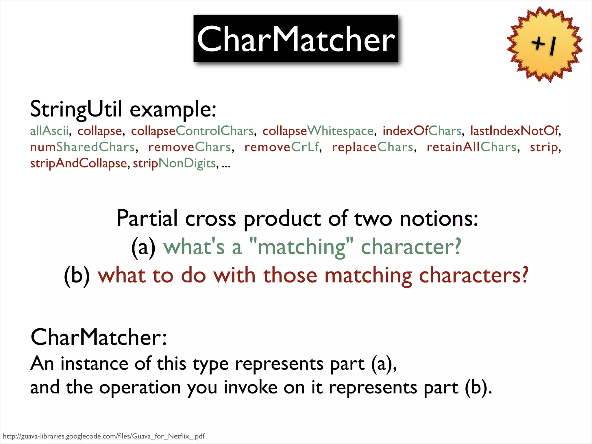 CharMatcher                     +1

        StringUtil example:
        allAscii, collapse, collapseControlChars, collapseWhitespace, indexOfChars, lastIndexNotOf,
        numSharedChars, removeChars, removeCrLf, replaceChars, retainAllChars, strip,
        stripAndCollapse, stripNonDigits, ...



                        Partial cross product of two notions:
                         (a) what's a "matching" character?
                   (b) what to do with those matching characters?

        CharMatcher:
        An instance of this type represents part (a),
        and the operation you invoke on it represents part (b).

http://guava-libraries.googlecode.com/ﬁles/Guava_for_Netﬂix_.pdf
 