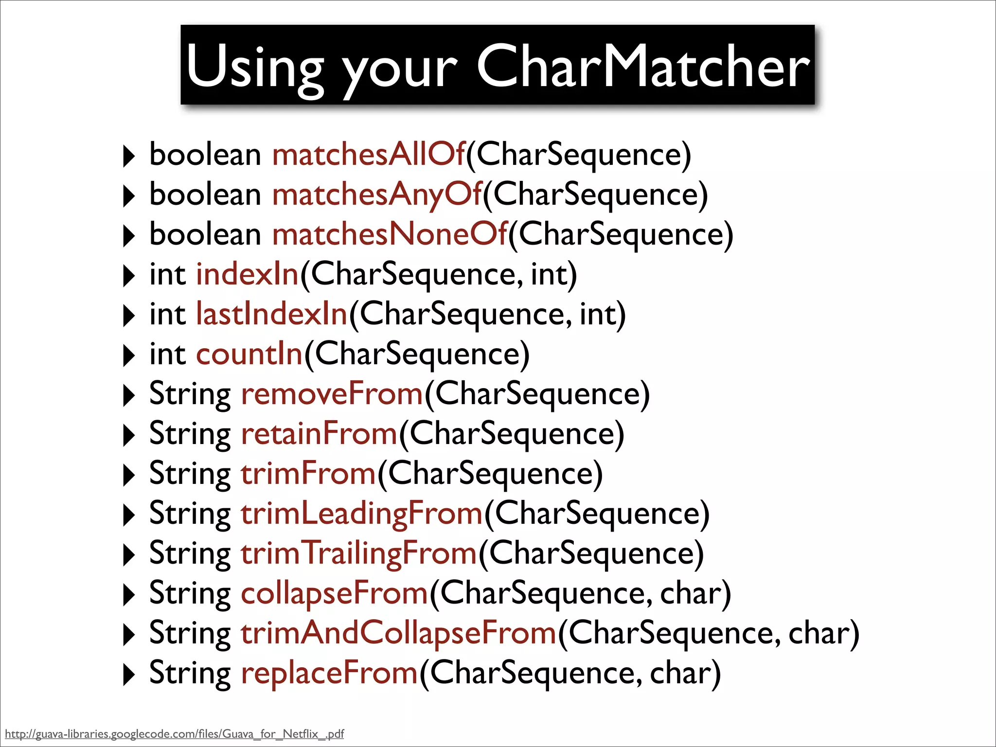 Using your CharMatcher
                     ‣ boolean matchesAllOf(CharSequence)
                     ‣ boolean matchesAnyOf(CharSequence)
                     ‣ boolean matchesNoneOf(CharSequence)
                     ‣ int indexIn(CharSequence, int)
                     ‣ int lastIndexIn(CharSequence, int)
                     ‣ int countIn(CharSequence)
                     ‣ String removeFrom(CharSequence)
                     ‣ String retainFrom(CharSequence)
                     ‣ String trimFrom(CharSequence)
                     ‣ String trimLeadingFrom(CharSequence)
                     ‣ String trimTrailingFrom(CharSequence)
                     ‣ String collapseFrom(CharSequence, char)
                     ‣ String trimAndCollapseFrom(CharSequence, char)
                     ‣ String replaceFrom(CharSequence, char)
http://guava-libraries.googlecode.com/ﬁles/Guava_for_Netﬂix_.pdf
 