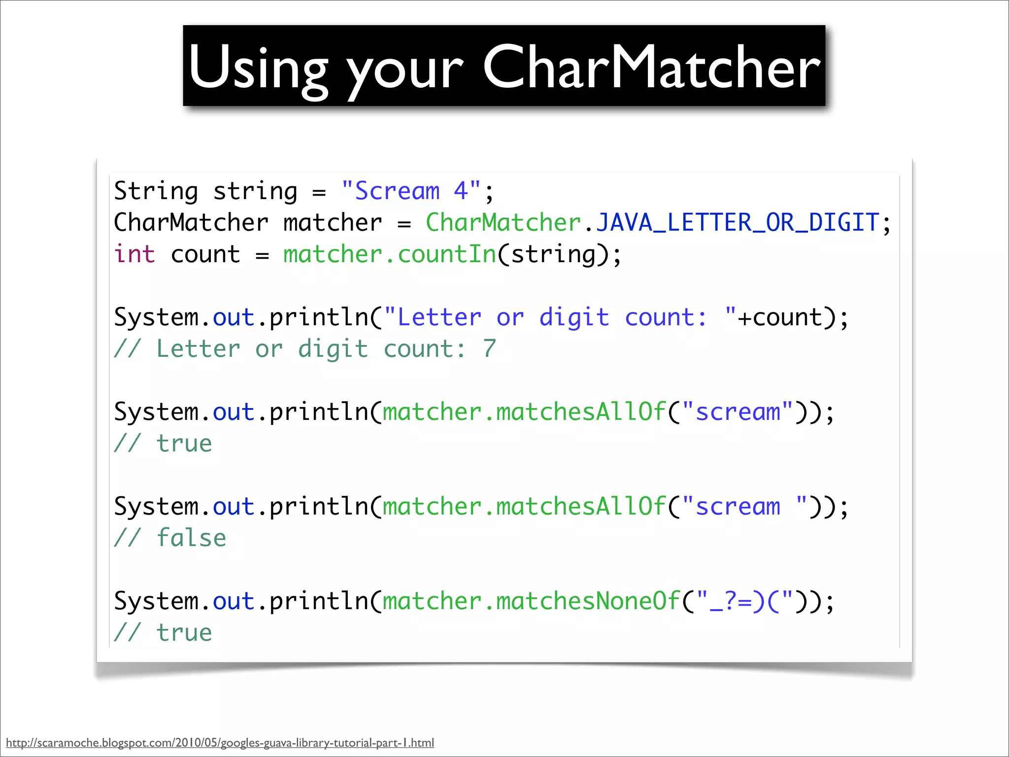 Using your CharMatcher
                    String string = "Scream 4";
                    CharMatcher matcher = CharMatcher.JAVA_LETTER_OR_DIGIT;
                    int count = matcher.countIn(string);

                    System.out.println("Letter or digit count: "+count);
                    // Letter or digit count: 7

                    System.out.println(matcher.matchesAllOf("scream"));
                    // true

                    System.out.println(matcher.matchesAllOf("scream "));
                    // false

                    System.out.println(matcher.matchesNoneOf("_?=)("));
                    // true



http://scaramoche.blogspot.com/2010/05/googles-guava-library-tutorial-part-1.html
 