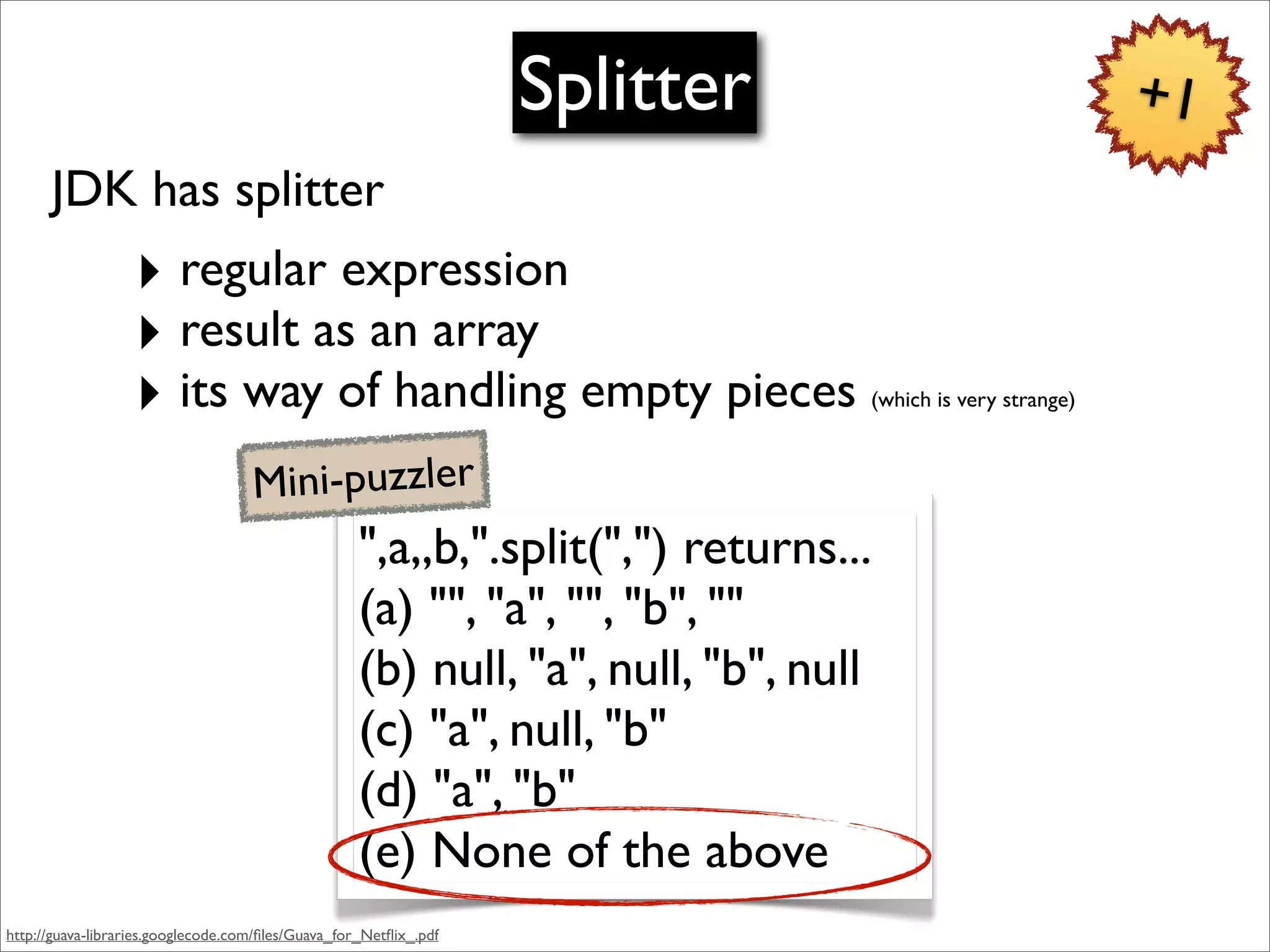 Splitter                                +1
      JDK has splitter
                  ‣ regular expression
                  ‣ result as an array
                  ‣ its way of handling empty pieces                             (which is very strange)



                                    Mini-puzzler
                                                    ",a,,b,".split(",") returns...
                                                    (a) "", "a", "", "b", ""
                                                    (b) null, "a", null, "b", null
                                                    (c) "a", null, "b"
                                                    (d) "a", "b"
                                                    (e) None of the above
http://guava-libraries.googlecode.com/ﬁles/Guava_for_Netﬂix_.pdf
 