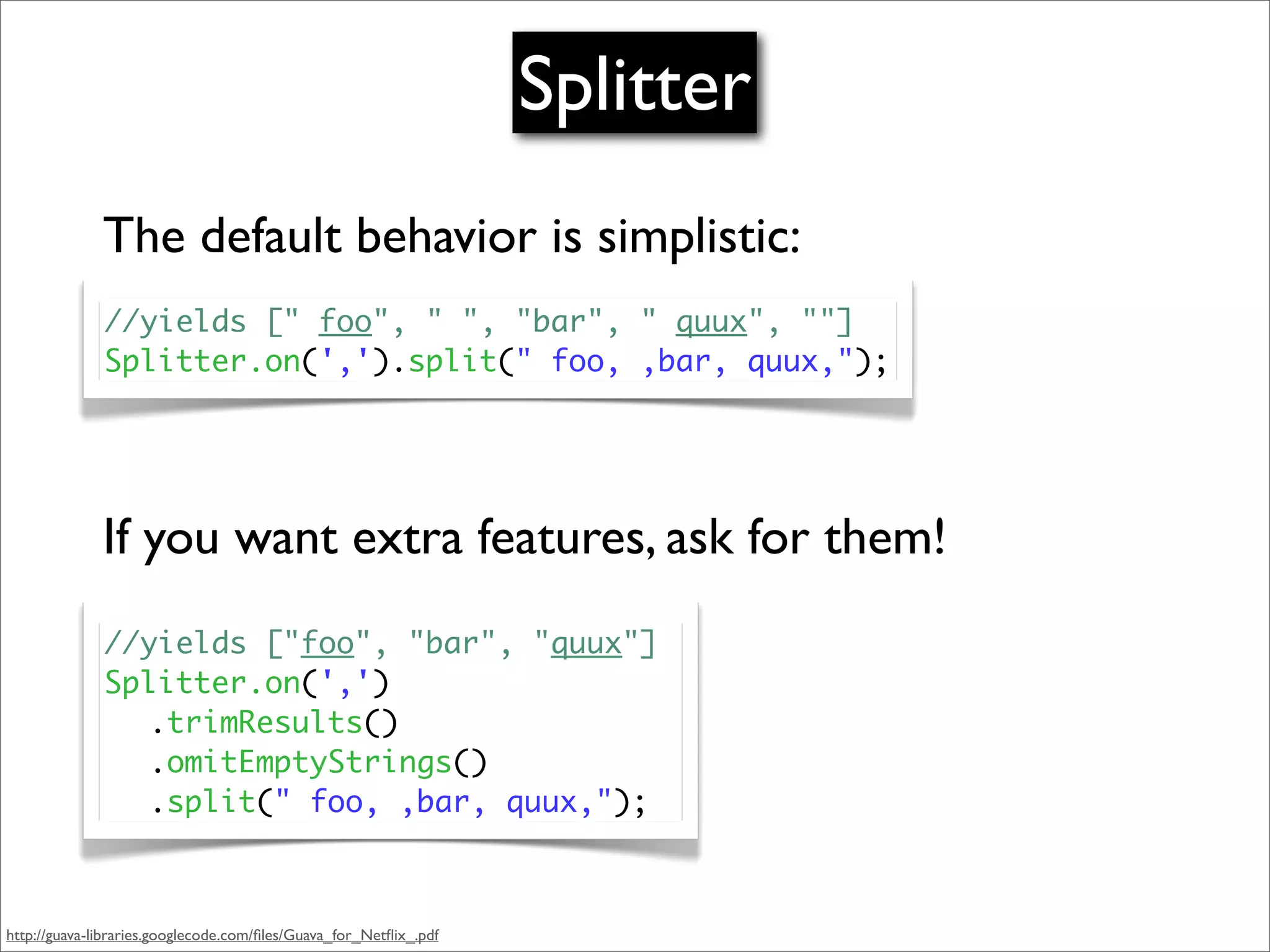 Splitter
              The default behavior is simplistic:
              //yields [" foo", " ", "bar", " quux", ""]
              Splitter.on(',').split(" foo, ,bar, quux,");




              If you want extra features, ask for them!
              //yields ["foo", "bar", "quux"]
              Splitter.on(',')
              	 .trimResults()
              	 .omitEmptyStrings()
              	 .split(" foo, ,bar, quux,");



http://guava-libraries.googlecode.com/ﬁles/Guava_for_Netﬂix_.pdf
 