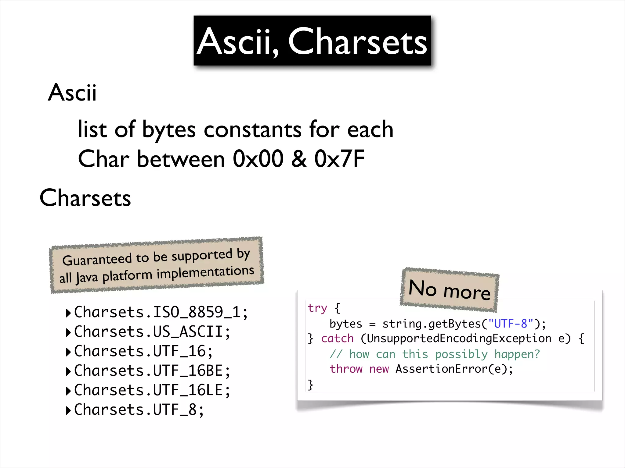 Ascii, Charsets
Ascii
  list of bytes constants for each
  Char between 0x00 & 0x7F
Charsets

                                 by
 G   uaranteed to be supported
                                 ons
 al l Java platform implementati
                                                      No more
  ‣Charsets.ISO_8859_1;                try {
                                       	 bytes = string.getBytes("UTF-8");
  ‣Charsets.US_ASCII;                  } catch (UnsupportedEncodingException e) {
  ‣Charsets.UTF_16;                    	 // how can this possibly happen?
  ‣Charsets.UTF_16BE;                  	 throw new AssertionError(e);
                                       }
  ‣Charsets.UTF_16LE;
  ‣Charsets.UTF_8;
 