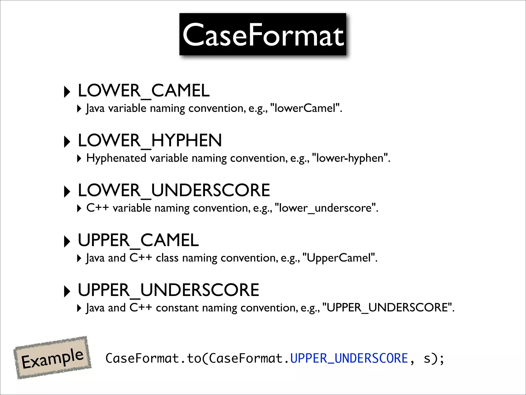 CaseFormat
     ‣ LOWER_CAMEL
      ‣ Java variable naming convention, e.g., "lowerCamel".

     ‣ LOWER_HYPHEN
      ‣ Hyphenated variable naming convention, e.g., "lower-hyphen".

     ‣ LOWER_UNDERSCORE
      ‣ C++ variable naming convention, e.g., "lower_underscore".

     ‣ UPPER_CAMEL
      ‣ Java and C++ class naming convention, e.g., "UpperCamel".

     ‣ UPPER_UNDERSCORE
      ‣ Java and C++ constant naming convention, e.g., "UPPER_UNDERSCORE".


E xample    CaseFormat.to(CaseFormat.UPPER_UNDERSCORE, s);
 