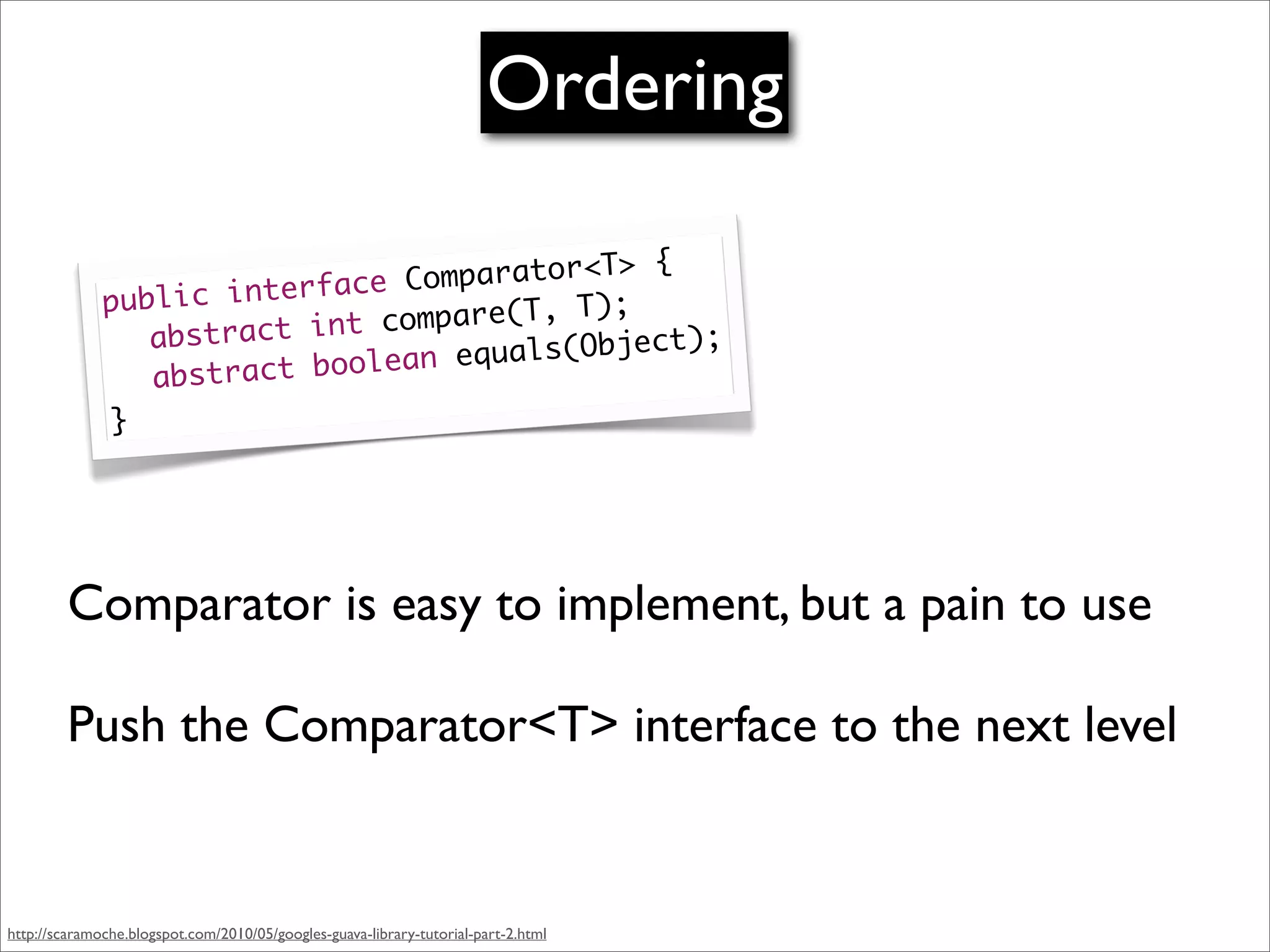 Ordering

                                               {
                                Co mparator<T>
              publ ic interface             );
                           int compare(T, T
              	 abstract            equals(Objec
                                                 t);
                               ean
              	 a bstract bool
               }




         Comparator is easy to implement, but a pain to use

         Push the Comparator<T> interface to the next level


http://scaramoche.blogspot.com/2010/05/googles-guava-library-tutorial-part-2.html
 