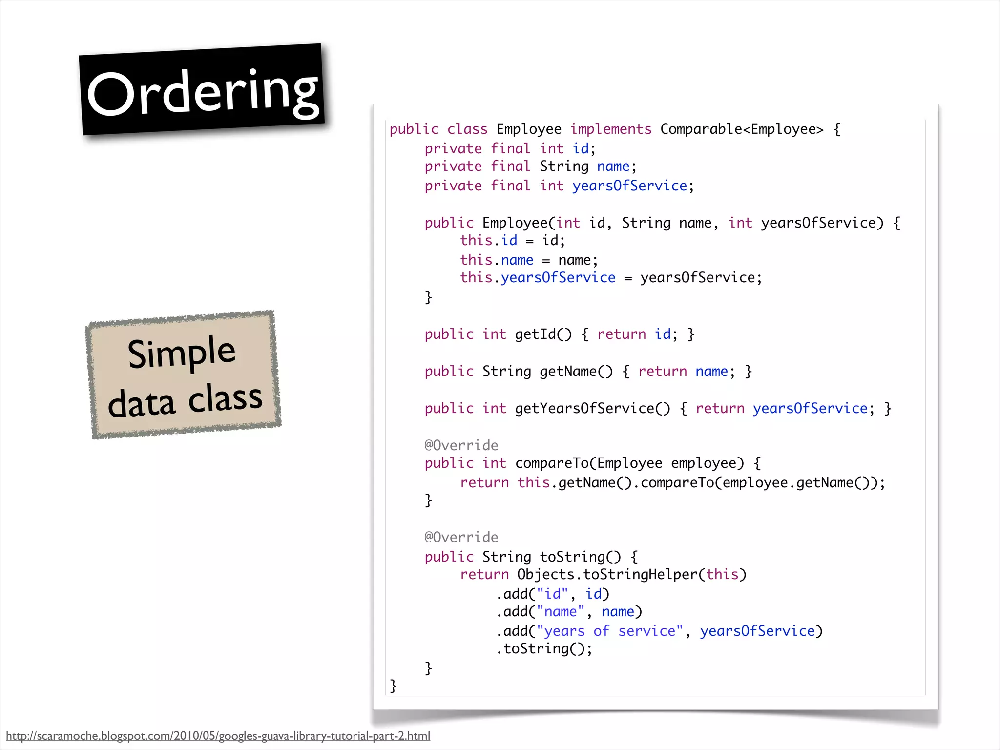 Ordering                                                  public class Employee implements Comparable<Employee> {
                                                                         	   private final int id;
                                                                         	   private final String name;
                                                                         	   private final int yearsOfService;

                                                                         	     public Employee(int id, String name, int yearsOfService) {
                                                                         	     	   this.id = id;
                                                                         	     	   this.name = name;
                                                                         	     	   this.yearsOfService = yearsOfService;
                                                                         	     }



                    Simple
                                                                         	     public int getId() { return id; }

                                                                         	     public String getName() { return name; }


                   data class                                            	     public int getYearsOfService() { return yearsOfService; }

                                                                         	     @Override
                                                                         	     public int compareTo(Employee employee) {
                                                                         	     	   return this.getName().compareTo(employee.getName());
                                                                         	     }

                                                                         	     @Override
                                                                         	     public String toString() {
                                                                         	     	   return Objects.toStringHelper(this)
                                                                         	     	   	    .add("id", id)
                                                                         	     	   	    .add("name", name)
                                                                         	     	   	    .add("years of service", yearsOfService)
                                                                         	     	   	    .toString();
                                                                         	     }
                                                                         }


http://scaramoche.blogspot.com/2010/05/googles-guava-library-tutorial-part-2.html
 