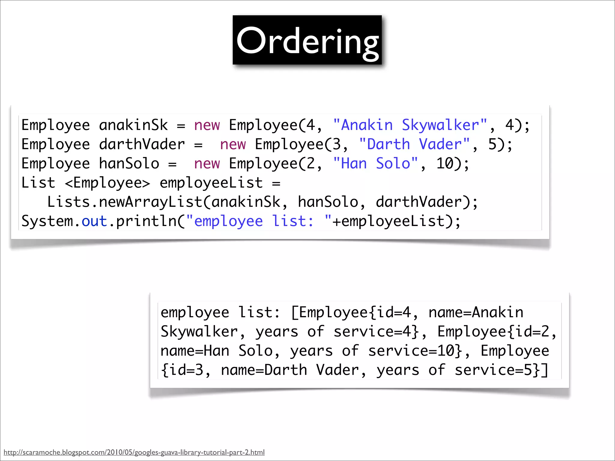 Ordering

     Employee anakinSk = new Employee(4, "Anakin Skywalker", 4);
     Employee darthVader = new Employee(3, "Darth Vader", 5);
     Employee hanSolo = new Employee(2, "Han Solo", 10);
     List <Employee> employeeList =
        Lists.newArrayList(anakinSk, hanSolo, darthVader);
     System.out.println("employee list: "+employeeList);




                                                employee list: [Employee{id=4, name=Anakin
                                                Skywalker, years of service=4}, Employee{id=2,
                                                name=Han Solo, years of service=10}, Employee
                                                {id=3, name=Darth Vader, years of service=5}]




http://scaramoche.blogspot.com/2010/05/googles-guava-library-tutorial-part-2.html
 