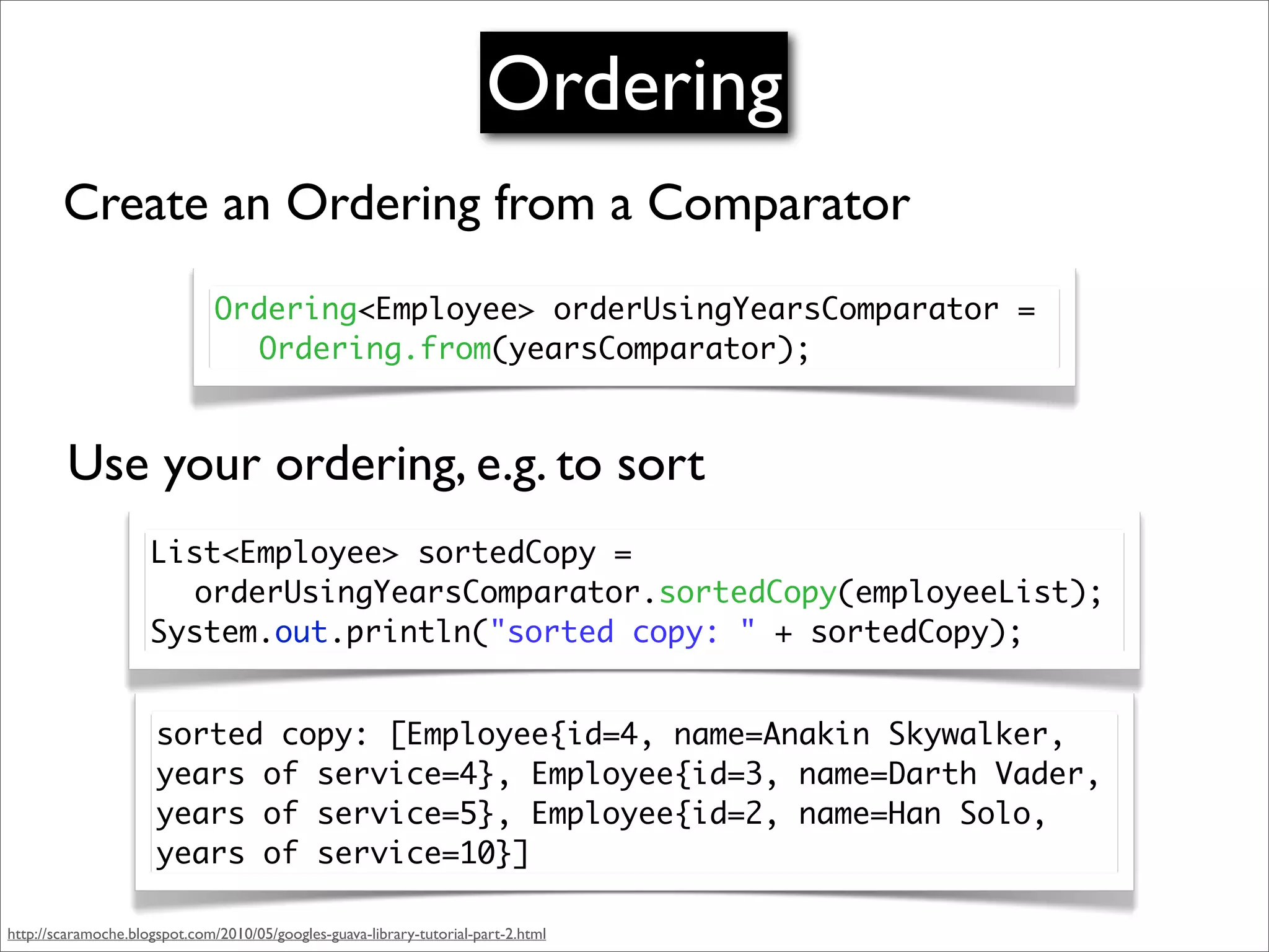 Ordering
        Create an Ordering from a Comparator
                               Ordering<Employee> orderUsingYearsComparator =
                               	 Ordering.from(yearsComparator);



         Use your ordering, e.g. to sort
                     List<Employee> sortedCopy =
                     	 orderUsingYearsComparator.sortedCopy(employeeList);
                     System.out.println("sorted copy: " + sortedCopy);


                      sorted copy: [Employee{id=4, name=Anakin Skywalker,
                      years of service=4}, Employee{id=3, name=Darth Vader,
                      years of service=5}, Employee{id=2, name=Han Solo,
                      years of service=10}]

http://scaramoche.blogspot.com/2010/05/googles-guava-library-tutorial-part-2.html
 