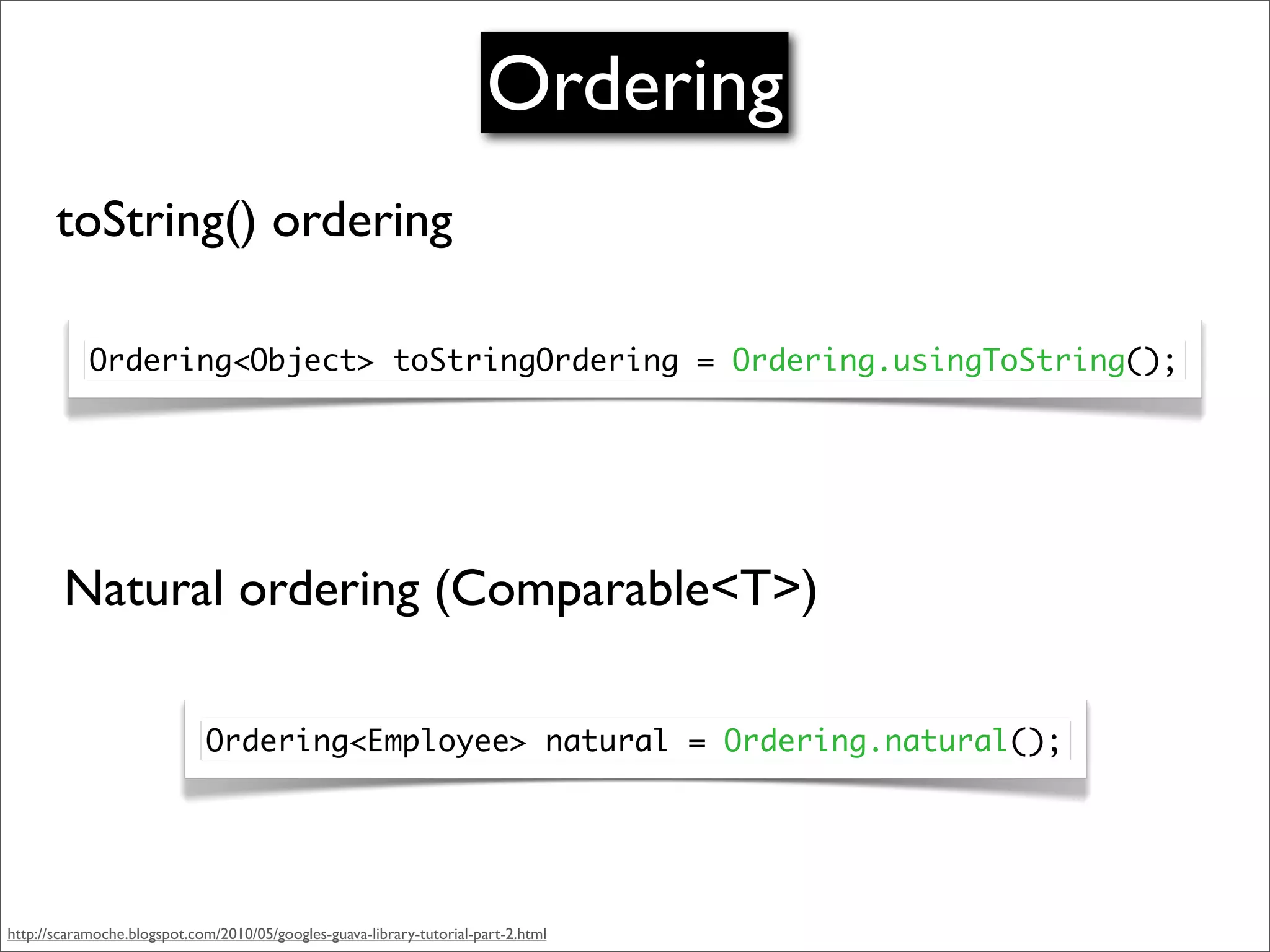 Ordering
       toString() ordering

            Ordering<Object> toStringOrdering = Ordering.usingToString();




        Natural ordering (Comparable<T>)

                             Ordering<Employee> natural = Ordering.natural();




http://scaramoche.blogspot.com/2010/05/googles-guava-library-tutorial-part-2.html
 