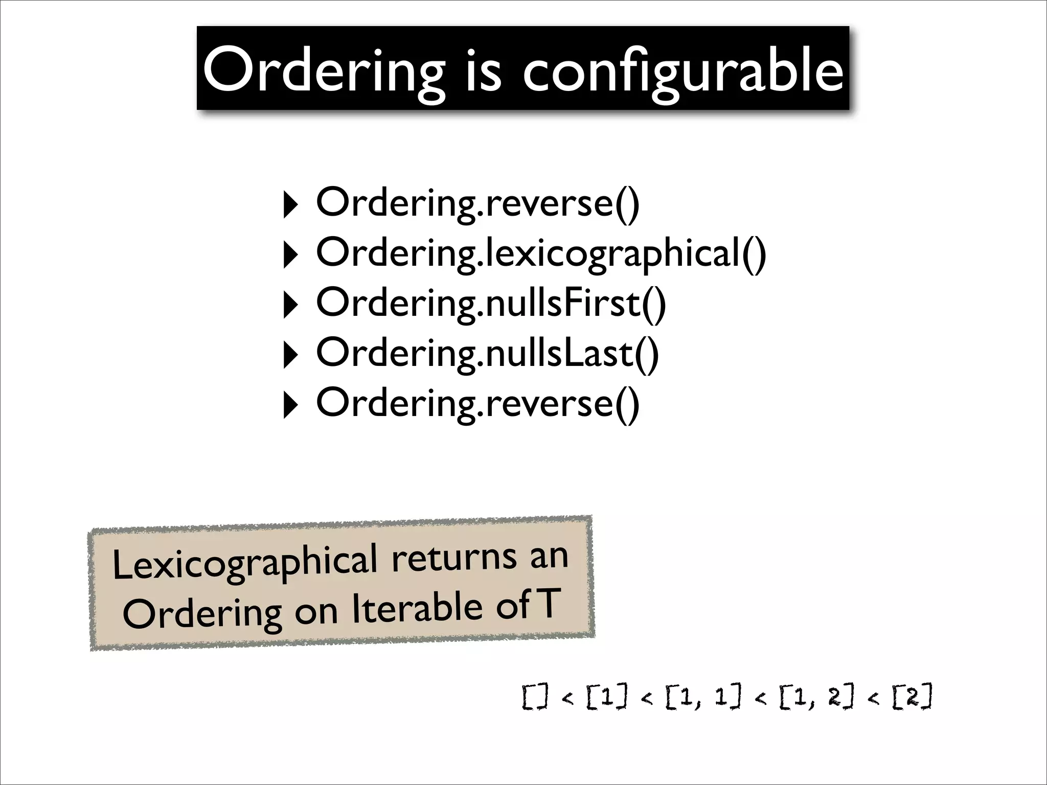Ordering is conﬁgurable
         ‣ Ordering.reverse()
         ‣ Ordering.lexicographical()
         ‣ Ordering.nullsFirst()
         ‣ Ordering.nullsLast()
         ‣ Ordering.reverse()

Lexicographical returns an
Ordering on Iterable of T
                       [] < [1] < [1, 1] < [1, 2] < [2]
 
