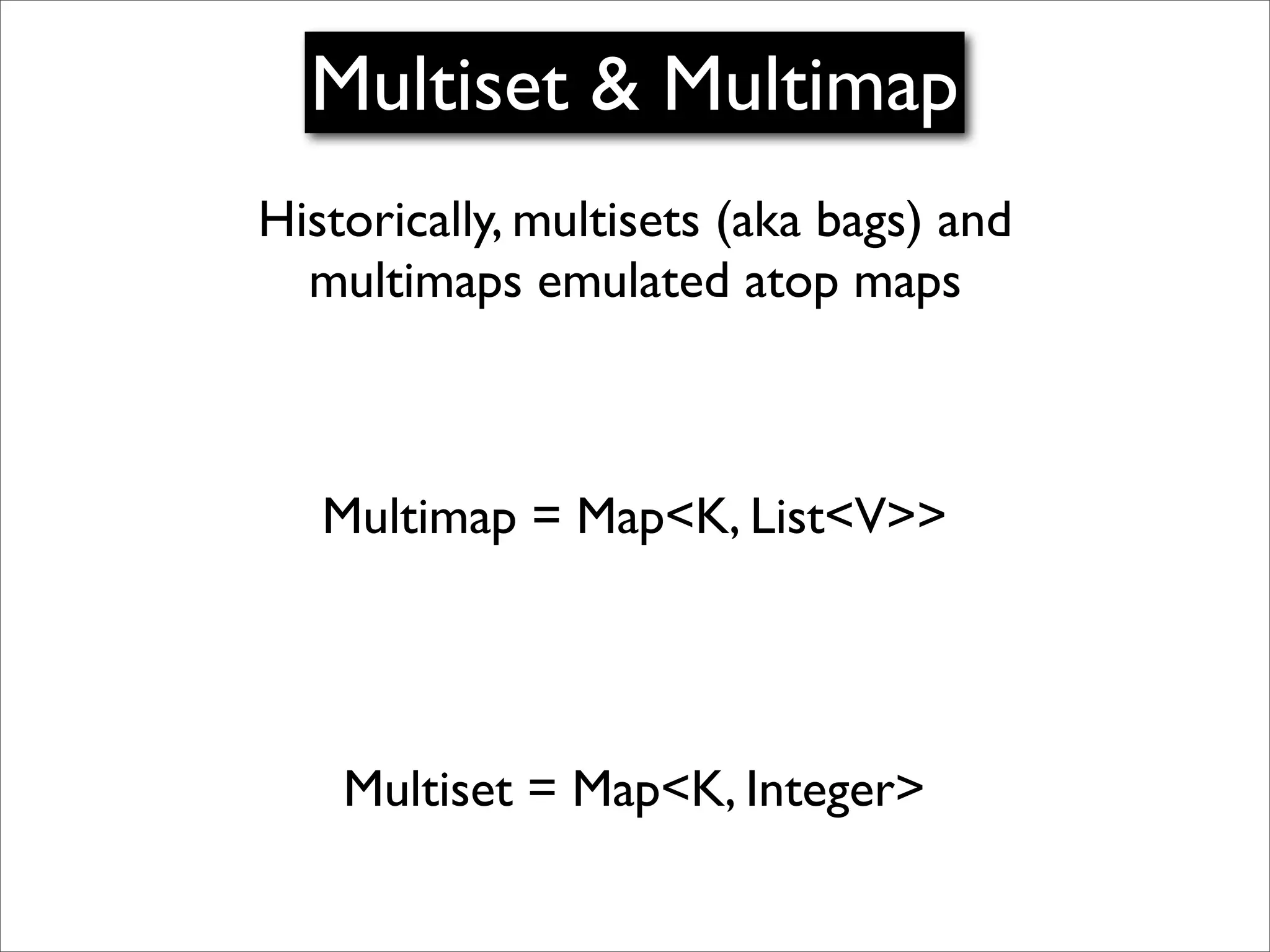 Multiset & Multimap
Historically, multisets (aka bags) and
  multimaps emulated atop maps



   Multimap = Map<K, List<V>>




    Multiset = Map<K, Integer>
 