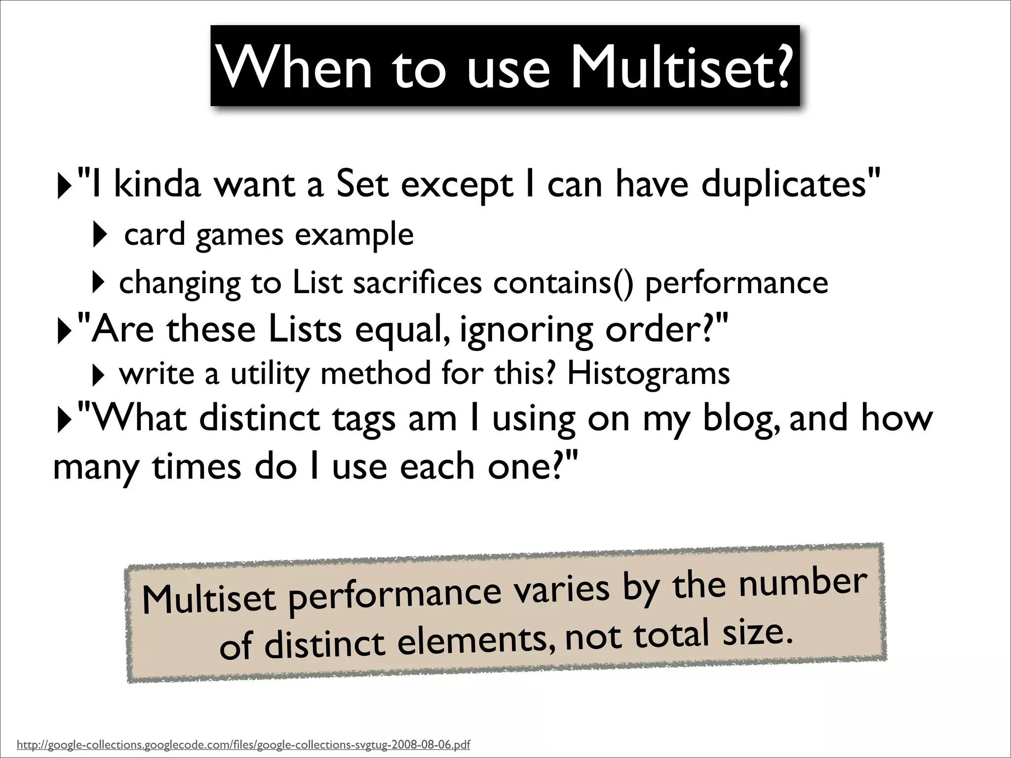 When to use Multiset?
      ‣"I kinda want a Set except I can have duplicates"
        ‣ card games example
             ‣ changing to List sacriﬁces contains() performance
      ‣"Are these Lists equal, ignoring order?"
             ‣ write a utility method for this? Histograms
      ‣"What distinct tags am I using on my blog, and how
      many times do I use each one?"


                       Multiset performance varies by the number
                           of distinct elements, not total size.

http://google-collections.googlecode.com/ﬁles/google-collections-svgtug-2008-08-06.pdf
 