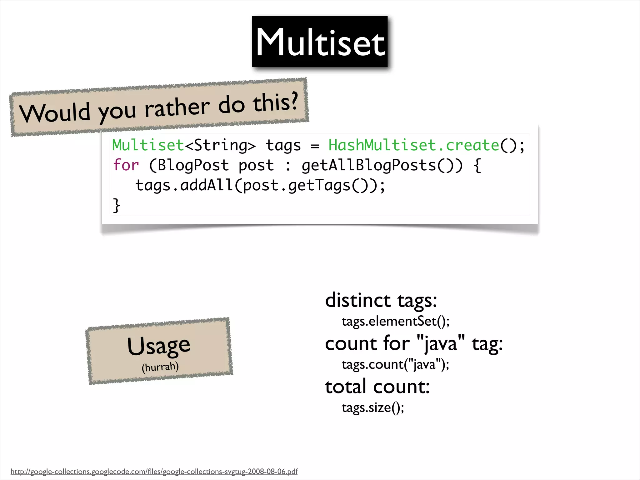 Multiset
  Would you rather do this?
                              Multiset<String> tags = HashMultiset.create();
                              for (BlogPost post : getAllBlogPosts()) {
                                tags.addAll(post.getTags());
                              }




                                                                                         distinct tags:
                                                                                           tags.elementSet();

                                   Usage                                                 count for "java" tag:
                                                                                           tags.count("java");
                                       (hurrah)
                                                                                         total count:
                                                                                           tags.size();



http://google-collections.googlecode.com/ﬁles/google-collections-svgtug-2008-08-06.pdf
 