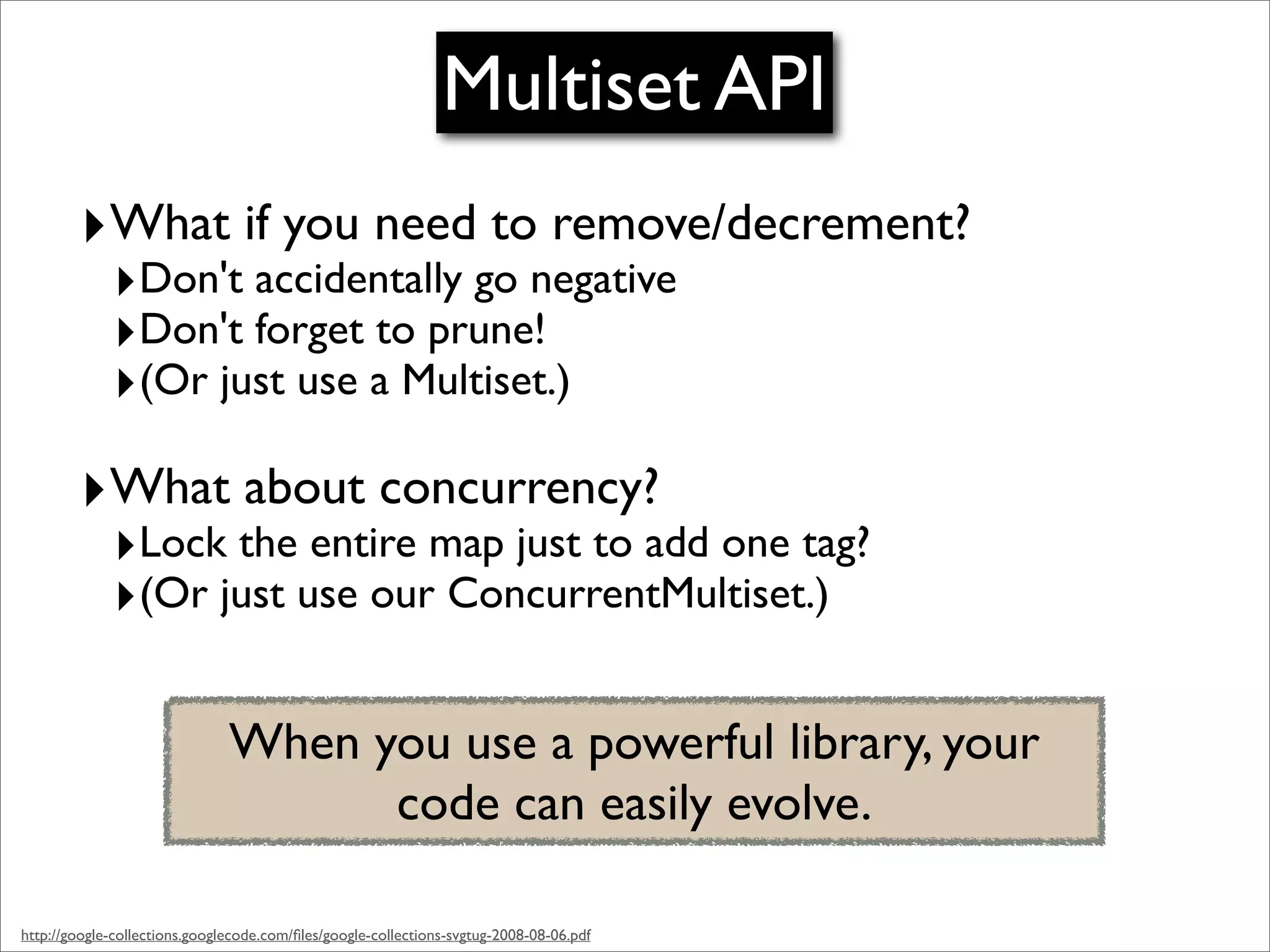 Multiset API
        ‣What if you need to remove/decrement?
             ‣Don't accidentally go negative
             ‣Don't forget to prune!
             ‣(Or just use a Multiset.)
        ‣What about concurrency?
             ‣Lock the entire map just to add one tag?
             ‣(Or just use our ConcurrentMultiset.)

                               When you use a powerful library, your
                                     code can easily evolve.

http://google-collections.googlecode.com/ﬁles/google-collections-svgtug-2008-08-06.pdf
 