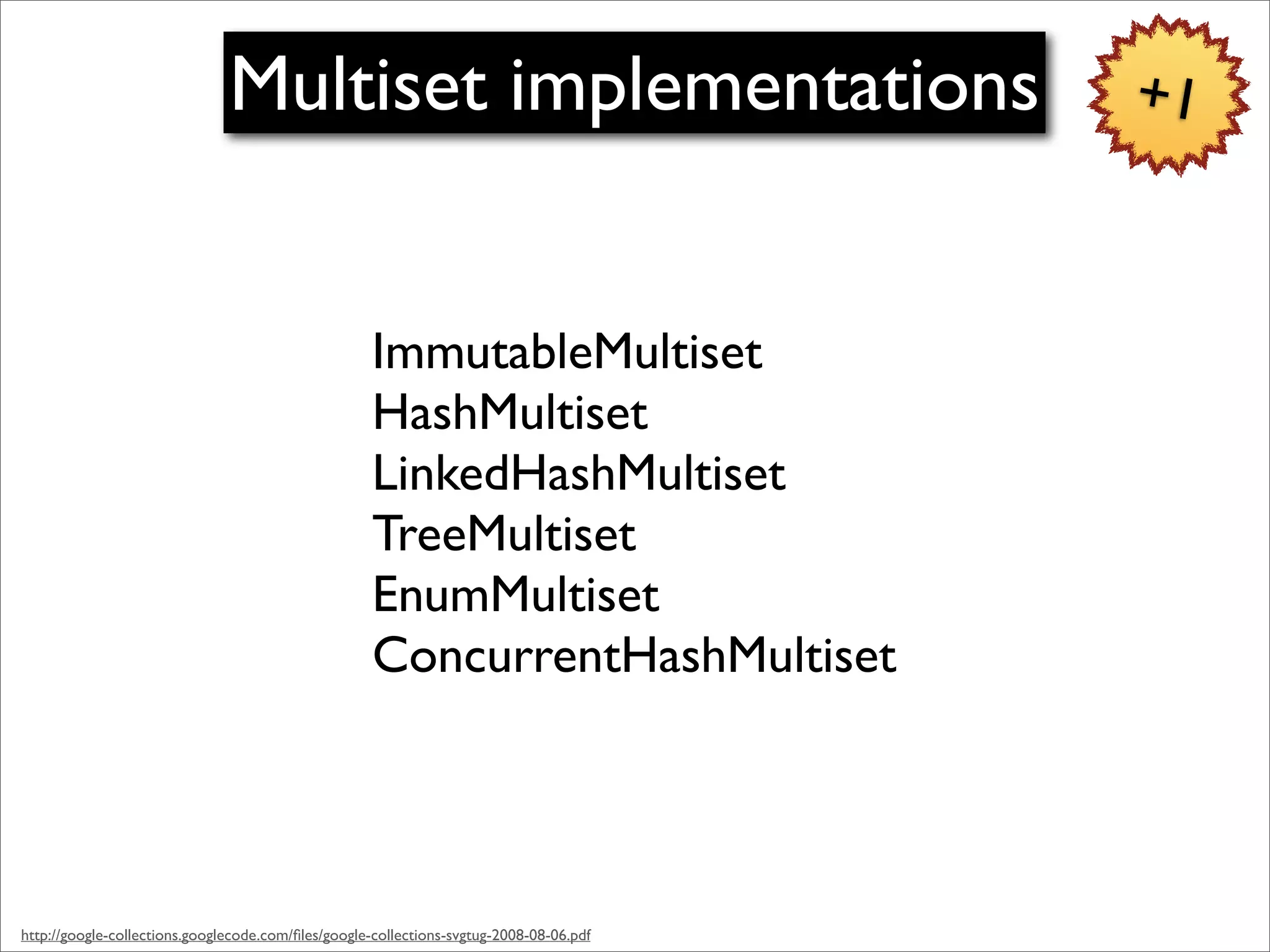 Multiset implementations                                  +1



                                                     ImmutableMultiset
                                                     HashMultiset
                                                     LinkedHashMultiset
                                                     TreeMultiset
                                                     EnumMultiset
                                                     ConcurrentHashMultiset




http://google-collections.googlecode.com/ﬁles/google-collections-svgtug-2008-08-06.pdf
 