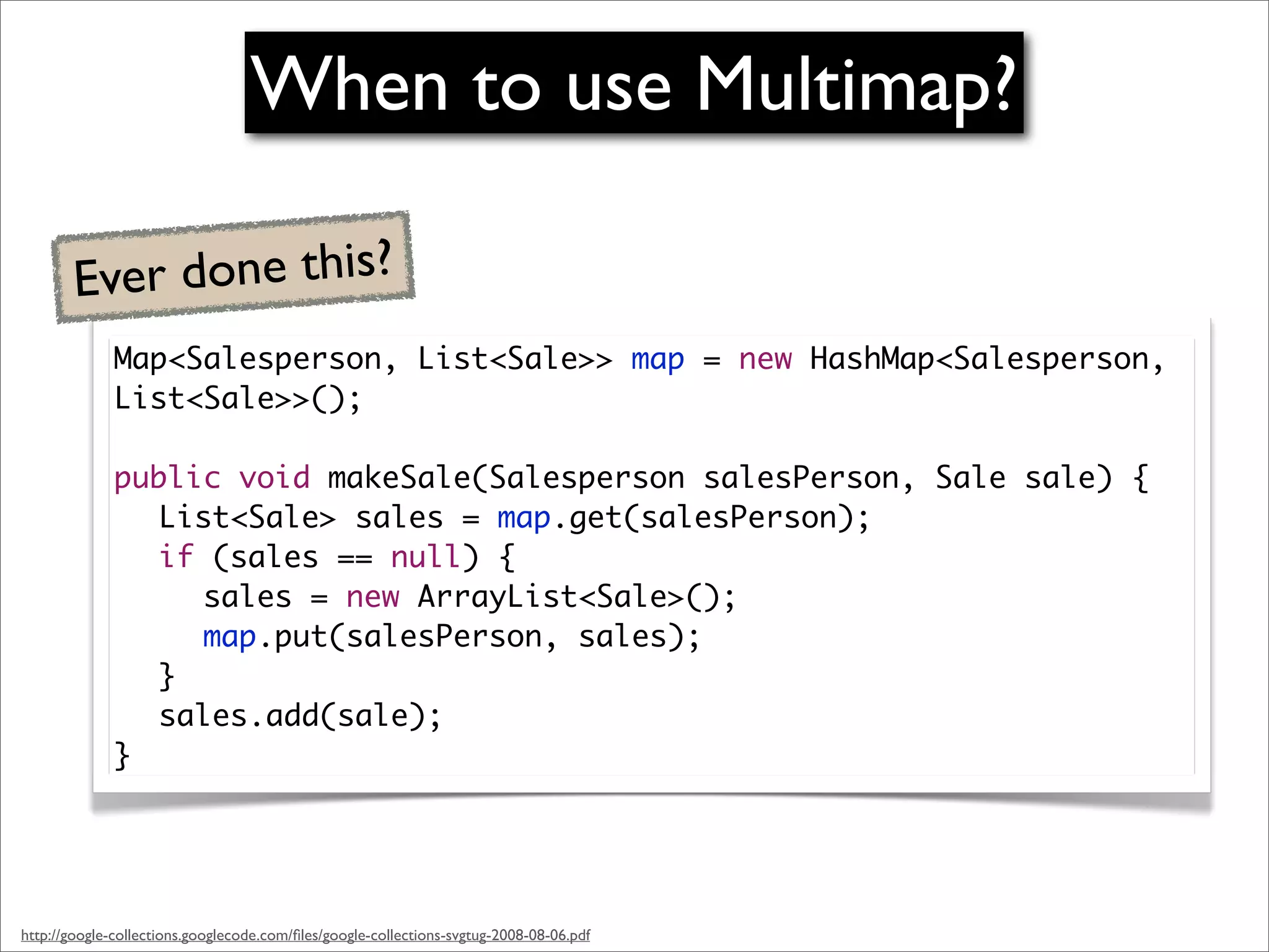 When to use Multimap?

        Ever done this?
              Map<Salesperson, List<Sale>> map = new HashMap<Salesperson,
              List<Sale>>();
              	
              public void makeSale(Salesperson salesPerson, Sale sale) {
              	 List<Sale> sales = map.get(salesPerson);
              	 if (sales == null) {
              	 	 sales = new ArrayList<Sale>();
              	 	 map.put(salesPerson, sales);
              	 }
              	 sales.add(sale);
              }




http://google-collections.googlecode.com/ﬁles/google-collections-svgtug-2008-08-06.pdf
 