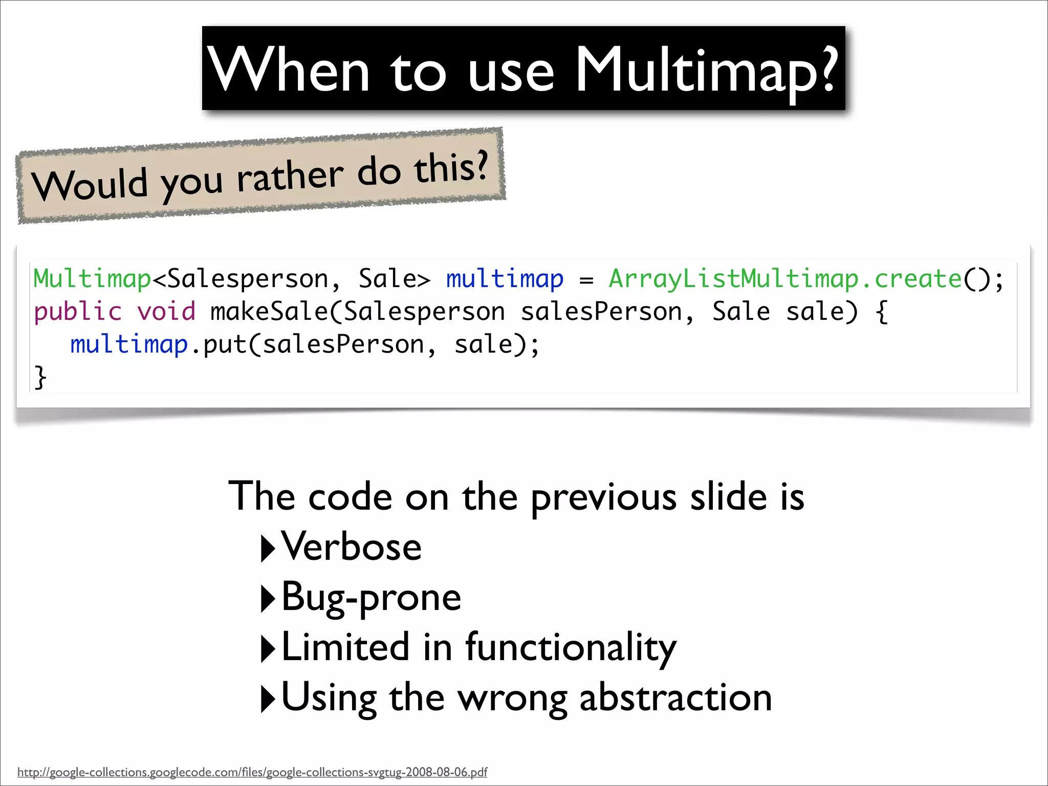 When to use Multimap?
  Would you rather do this?

   Multimap<Salesperson, Sale> multimap = ArrayListMultimap.create();
   public void makeSale(Salesperson salesPerson, Sale sale) {
   	 multimap.put(salesPerson, sale);
   }




                                      The code on the previous slide is
                                       ‣Verbose
                                       ‣Bug-prone
                                       ‣Limited in functionality
                                       ‣Using the wrong abstraction
http://google-collections.googlecode.com/ﬁles/google-collections-svgtug-2008-08-06.pdf
 