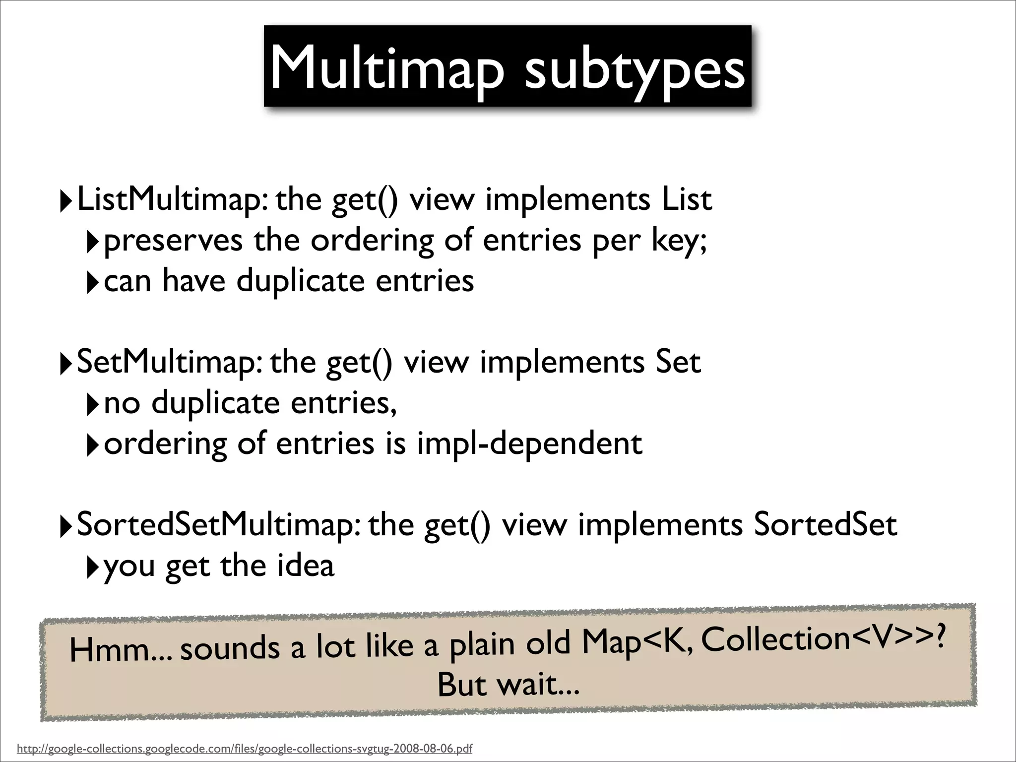 Multimap subtypes
       ‣ListMultimap: the get() view implements List
        ‣preserves the ordering of entries per key;
        ‣can have duplicate entries
       ‣SetMultimap: the get() view implements Set
        ‣no duplicate entries,
        ‣ordering of entries is impl-dependent
       ‣SortedSetMultimap: the get() view implements SortedSet
        ‣you get the idea
         Hmm... sounds a lot like a plain old Map<K, Collection<V>>?
                                   But wait...
http://google-collections.googlecode.com/ﬁles/google-collections-svgtug-2008-08-06.pdf
 