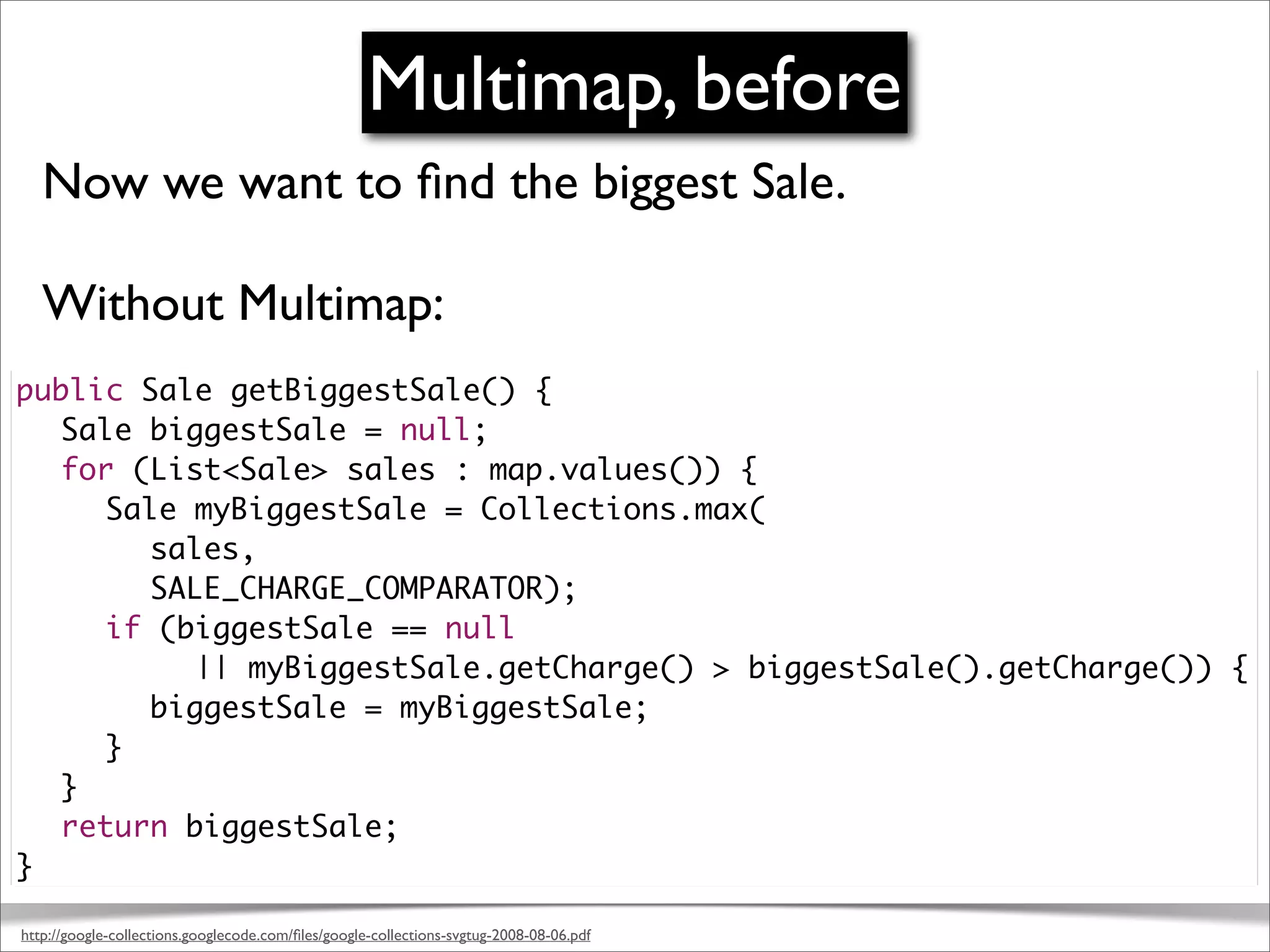 Multimap, before
   Now we want to ﬁnd the biggest Sale.

   Without Multimap:
public Sale getBiggestSale() {
	 Sale biggestSale = null;
	 for (List<Sale> sales : map.values()) {
	 	 Sale myBiggestSale = Collections.max(
       sales,
       SALE_CHARGE_COMPARATOR);
	 	 if (biggestSale == null
	 	 	 	 || myBiggestSale.getCharge() > biggestSale().getCharge()) {
	 	 	 biggestSale = myBiggestSale;
	 	 }
	 }
	 return biggestSale;
}

http://google-collections.googlecode.com/ﬁles/google-collections-svgtug-2008-08-06.pdf
 