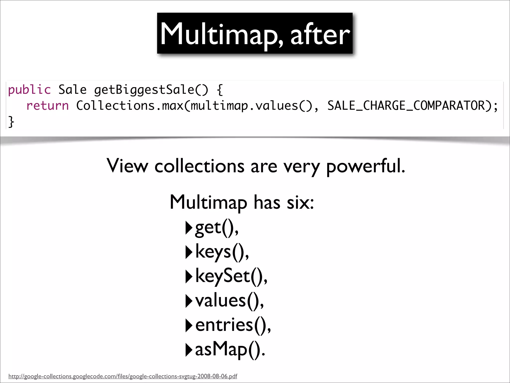 Multimap, after
public Sale getBiggestSale() {
	 return Collections.max(multimap.values(), SALE_CHARGE_COMPARATOR);
}


                                    View collections are very powerful.
                                                            Multimap has six:
                                                             ‣get(),
                                                             ‣keys(),
                                                             ‣keySet(),
                                                             ‣values(),
                                                             ‣entries(),
                                                             ‣asMap().
http://google-collections.googlecode.com/ﬁles/google-collections-svgtug-2008-08-06.pdf
 