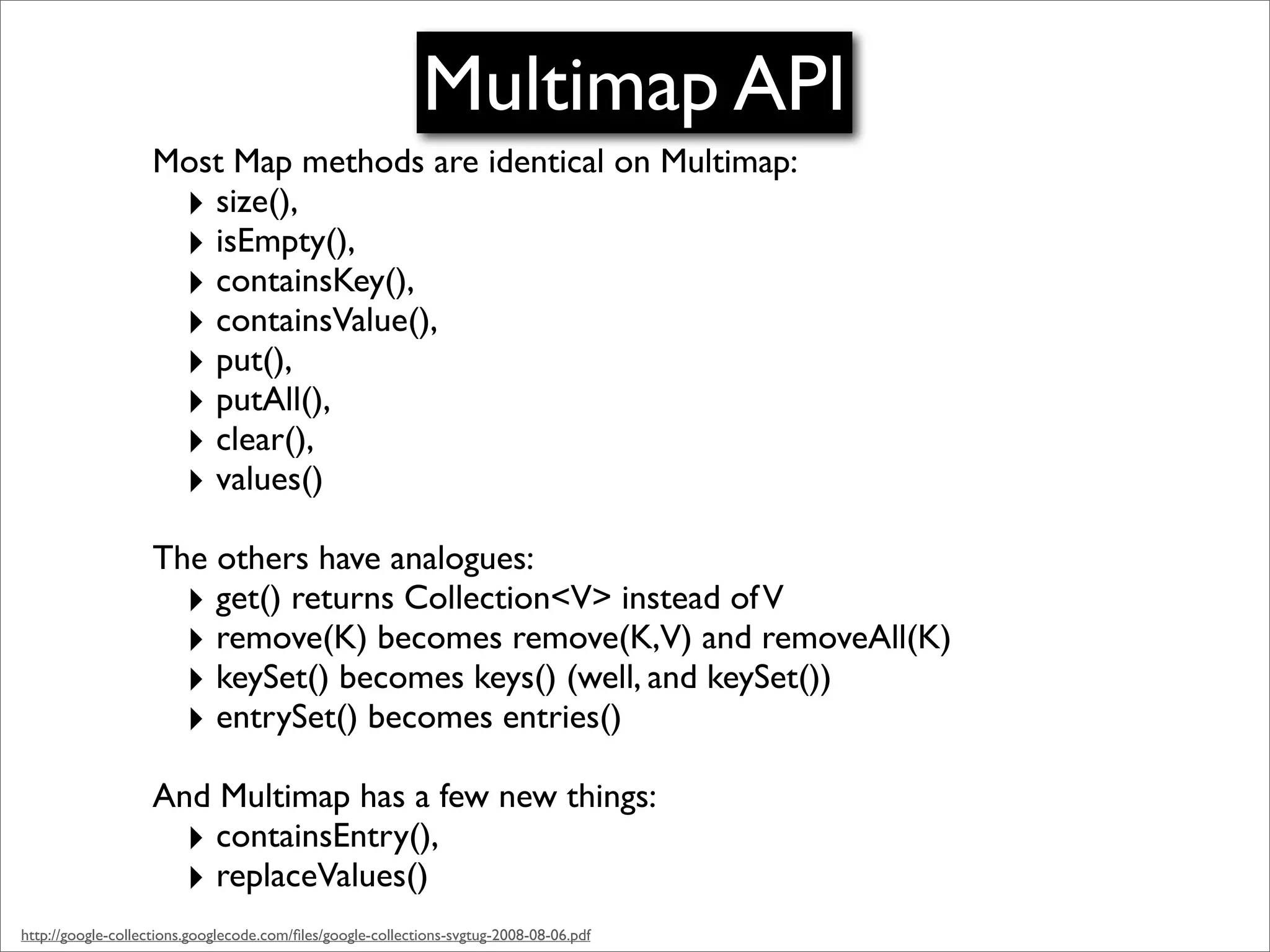 Multimap API
                   Most Map methods are identical on Multimap:
                    ‣ size(),
                    ‣ isEmpty(),
                    ‣ containsKey(),
                    ‣ containsValue(),
                    ‣ put(),
                    ‣ putAll(),
                    ‣ clear(),
                    ‣ values()
                   The others have analogues:
                     ‣ get() returns Collection<V> instead of V
                     ‣ remove(K) becomes remove(K,V) and removeAll(K)
                     ‣ keySet() becomes keys() (well, and keySet())
                     ‣ entrySet() becomes entries()
                   And Multimap has a few new things:
                     ‣ containsEntry(),
                     ‣ replaceValues()
http://google-collections.googlecode.com/ﬁles/google-collections-svgtug-2008-08-06.pdf
 