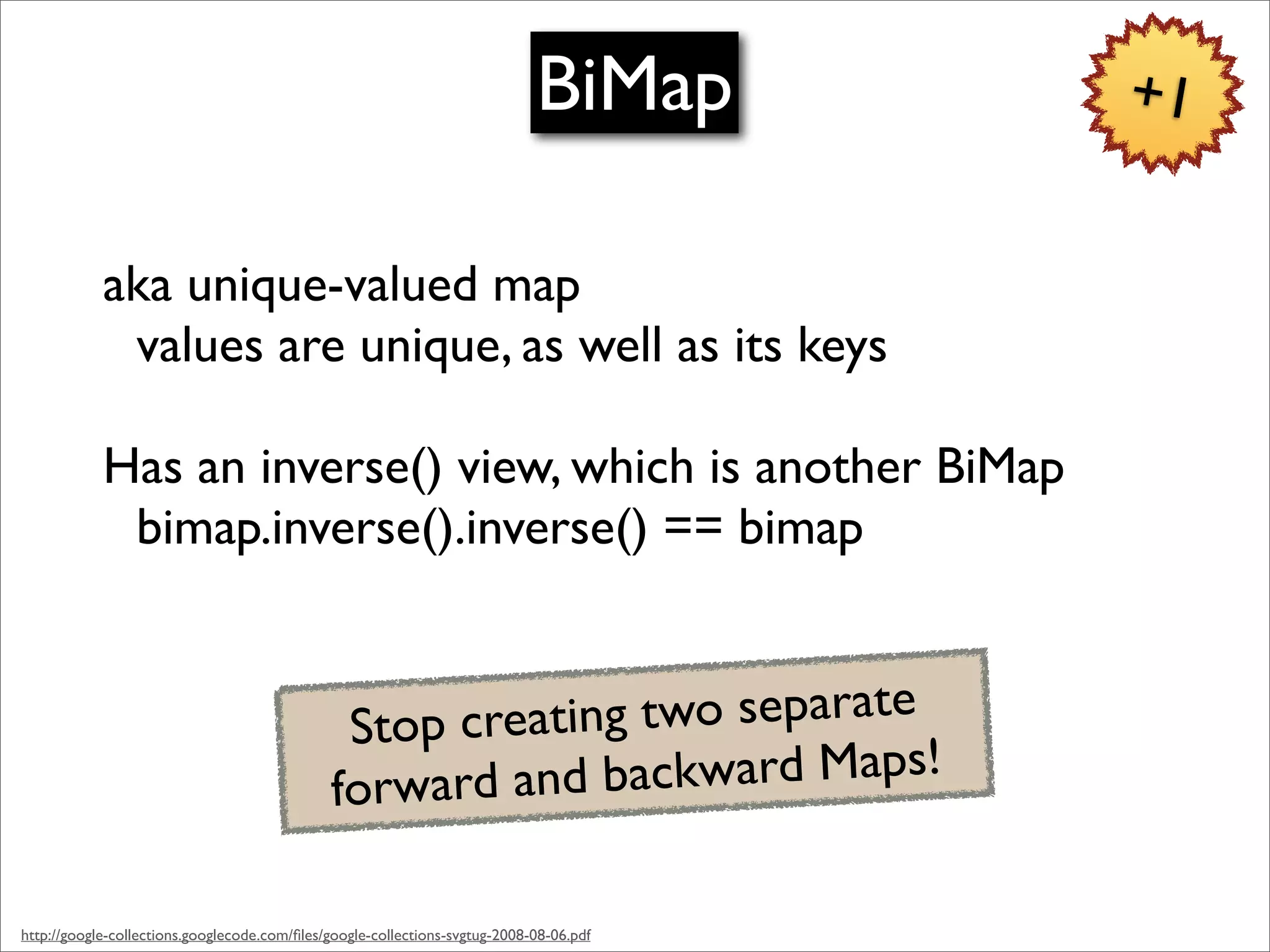 BiMap       +1


            aka unique-valued map
             values are unique, as well as its keys

            Has an inverse() view, which is another BiMap
             bimap.inverse().inverse() == bimap


                                               Stop creating two separate
                                              forward and  backward Maps!

http://google-collections.googlecode.com/ﬁles/google-collections-svgtug-2008-08-06.pdf
 