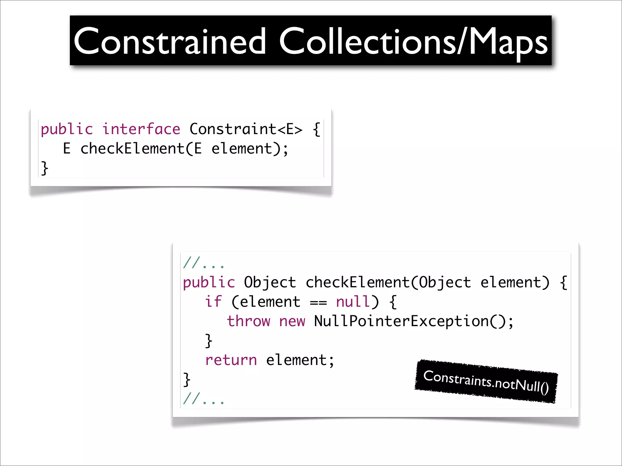 Constrained Collections/Maps

public interface Constraint<E> {
	 E checkElement(E element);
}




                //...
                public Object checkElement(Object element) {
                	 if (element == null) {
                	 	 throw new NullPointerException();
                	 }
                	 return element;
                }                          Constraints.n
                                                         otNull()
                //...
 