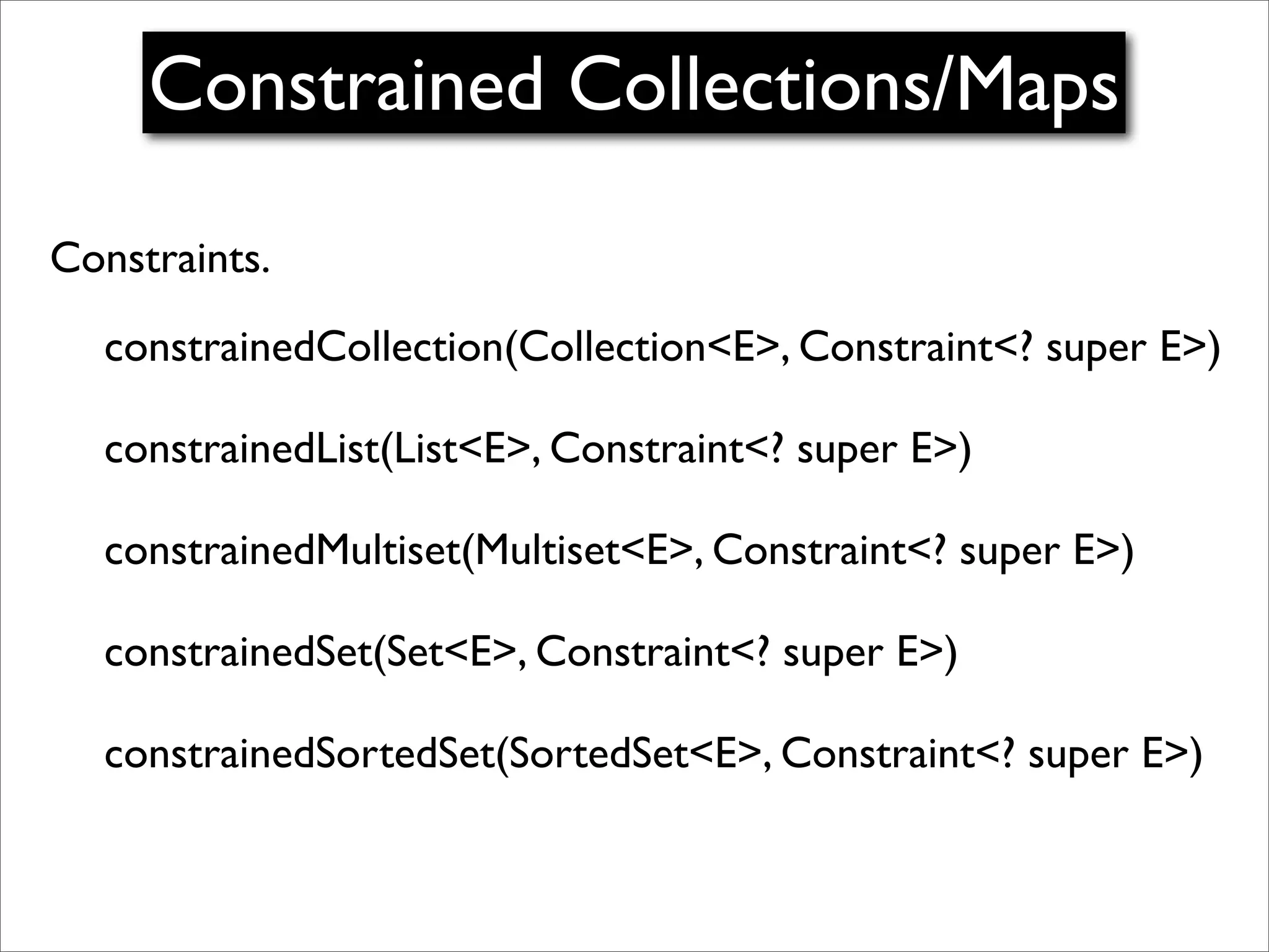 Constrained Collections/Maps

Constraints.
  constrainedCollection(Collection<E>, Constraint<? super E>)

  constrainedList(List<E>, Constraint<? super E>)

  constrainedMultiset(Multiset<E>, Constraint<? super E>)

  constrainedSet(Set<E>, Constraint<? super E>)

  constrainedSortedSet(SortedSet<E>, Constraint<? super E>)
 