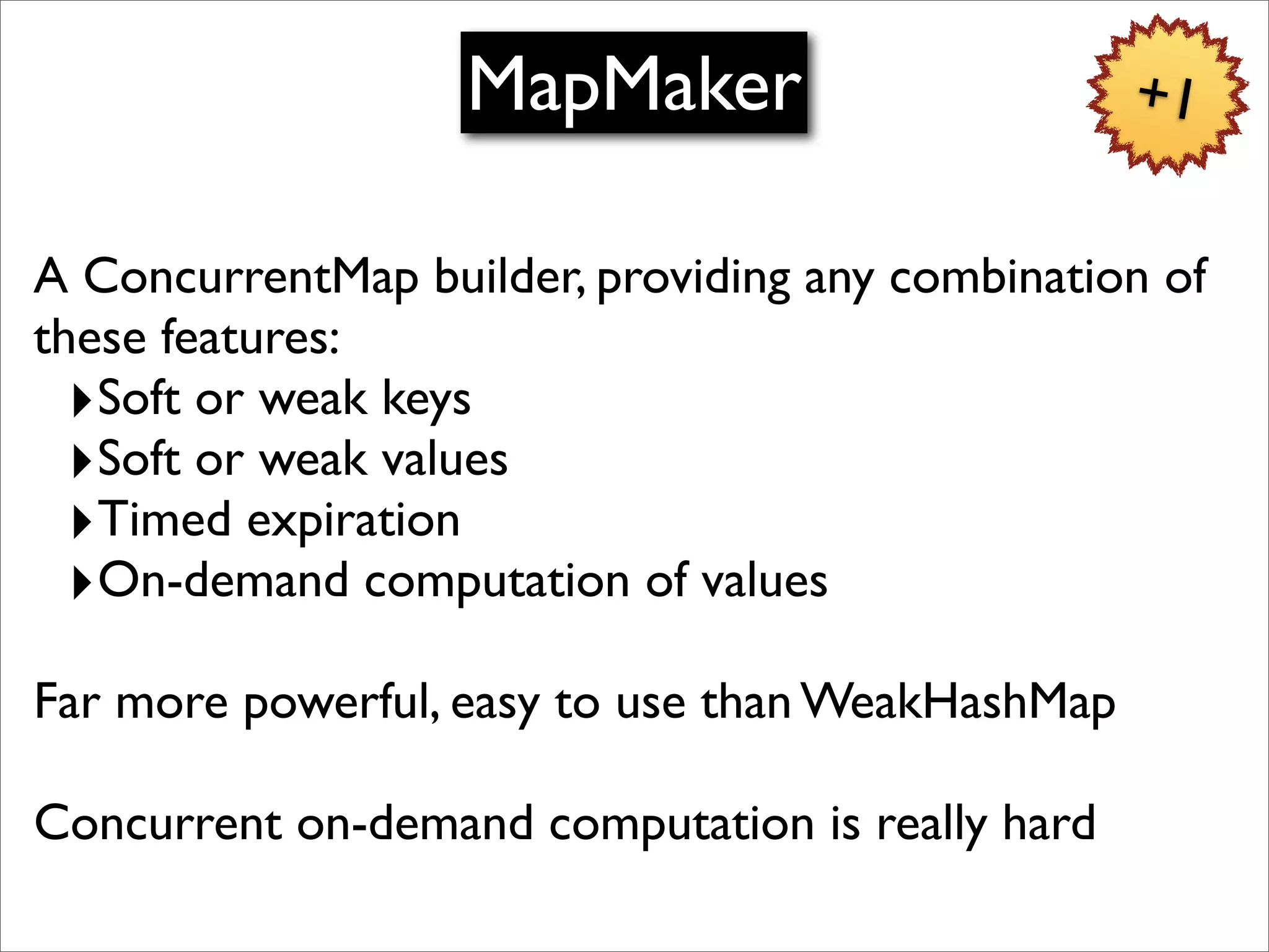 MapMaker                       +1


A ConcurrentMap builder, providing any combination of
these features:
  ‣Soft or weak keys
  ‣Soft or weak values
  ‣Timed expiration
  ‣On-demand computation of values
Far more powerful, easy to use than WeakHashMap

Concurrent on-demand computation is really hard
 