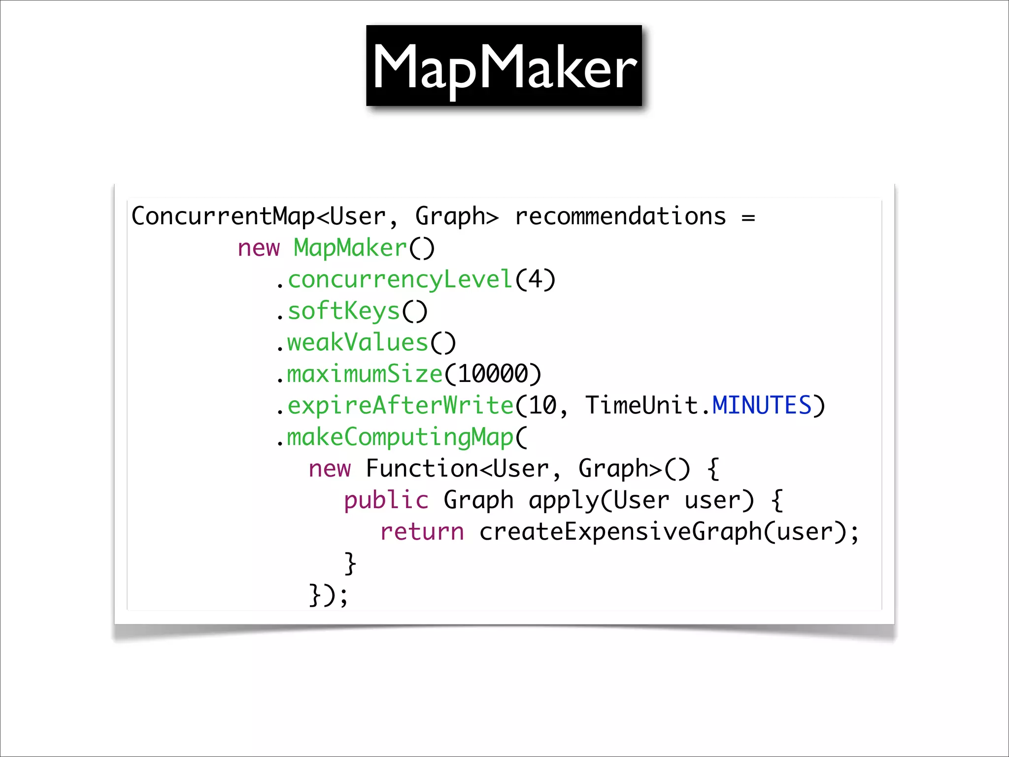 MapMaker

ConcurrentMap<User, Graph> recommendations =
	 	 	 new MapMaker()
          .concurrencyLevel(4)
	 	 	 	 .softKeys()
          .weakValues()
          .maximumSize(10000)
	 	 	 	 .expireAfterWrite(10, TimeUnit.MINUTES)
	 	 	 	 .makeComputingMap(
	 	 	 	 	 new Function<User, Graph>() {
	 	 	 	 	 	 public Graph apply(User user) {
	 	 	 	 	 	 	 return createExpensiveGraph(user);
	 	 	 	 	 	 }
	 	 	 	 	 });
 