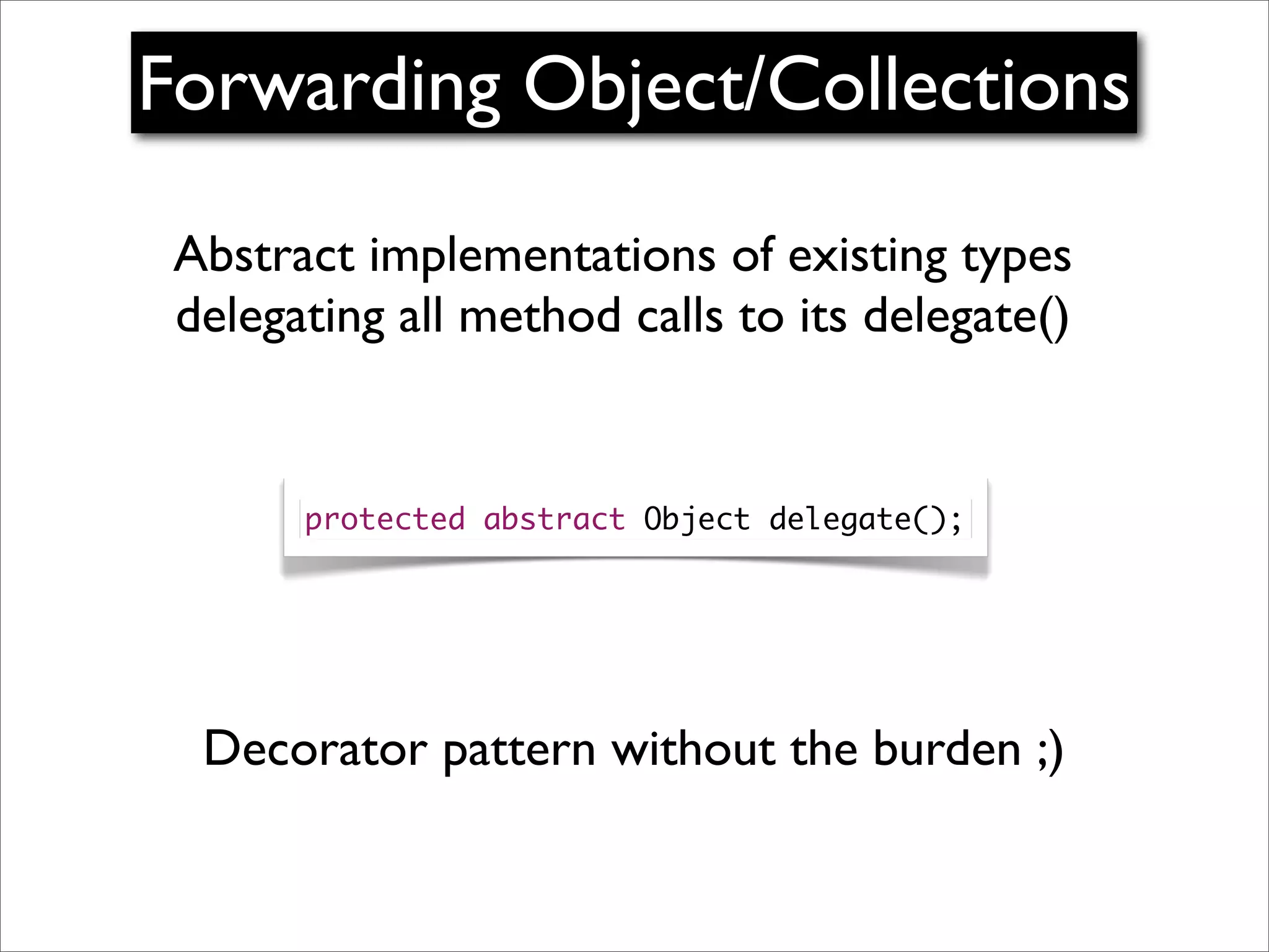 Forwarding Object/Collections

 Abstract implementations of existing types
 delegating all method calls to its delegate()


       protected abstract Object delegate();




  Decorator pattern without the burden ;)
 