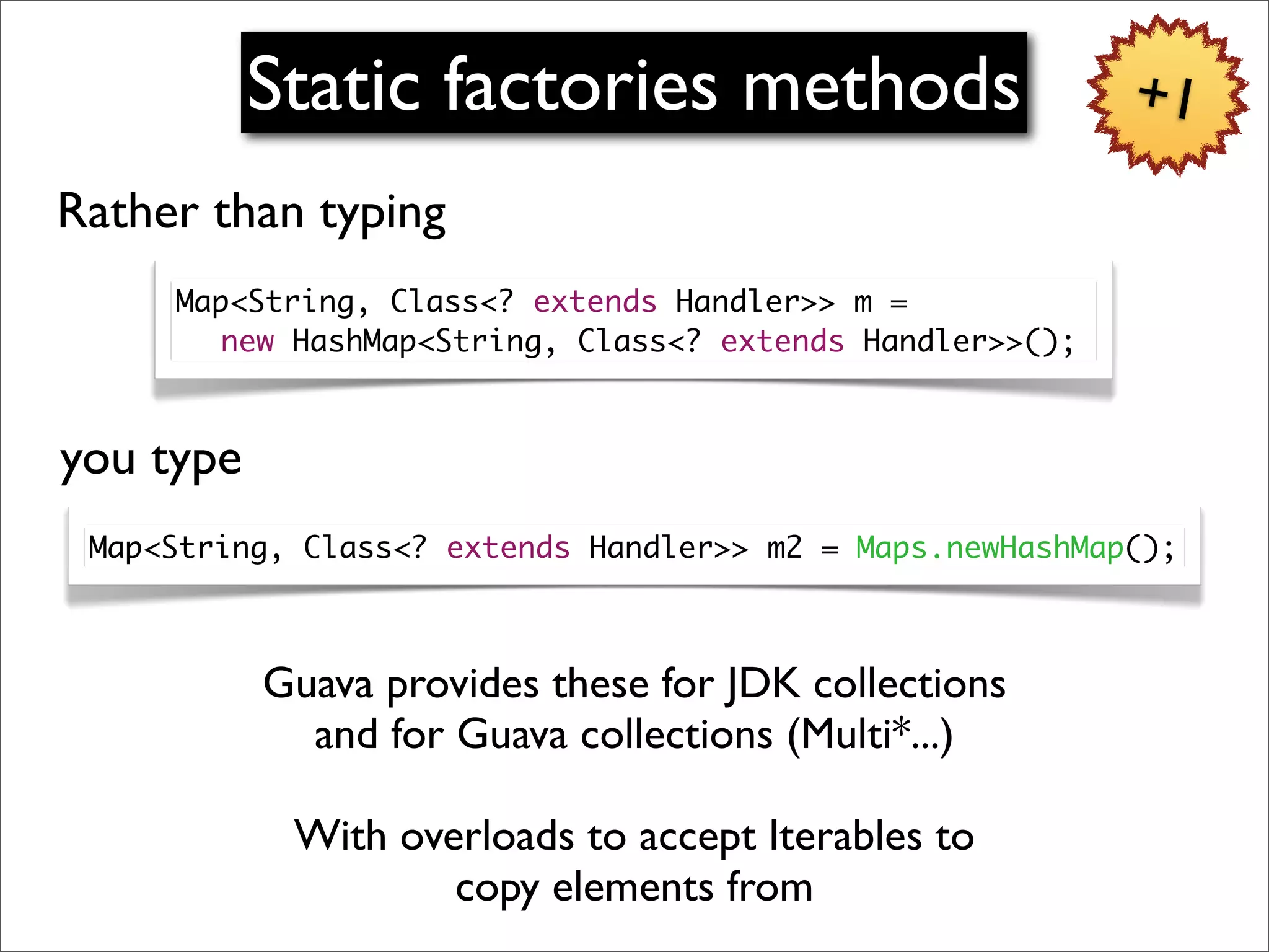 Static factories methods                        +1
Rather than typing
     Map<String, Class<? extends Handler>> m =
     	 new HashMap<String, Class<? extends Handler>>();



you type
 Map<String, Class<? extends Handler>> m2 = Maps.newHashMap();



           Guava provides these for JDK collections
             and for Guava collections (Multi*...)

            With overloads to accept Iterables to
                    copy elements from
 