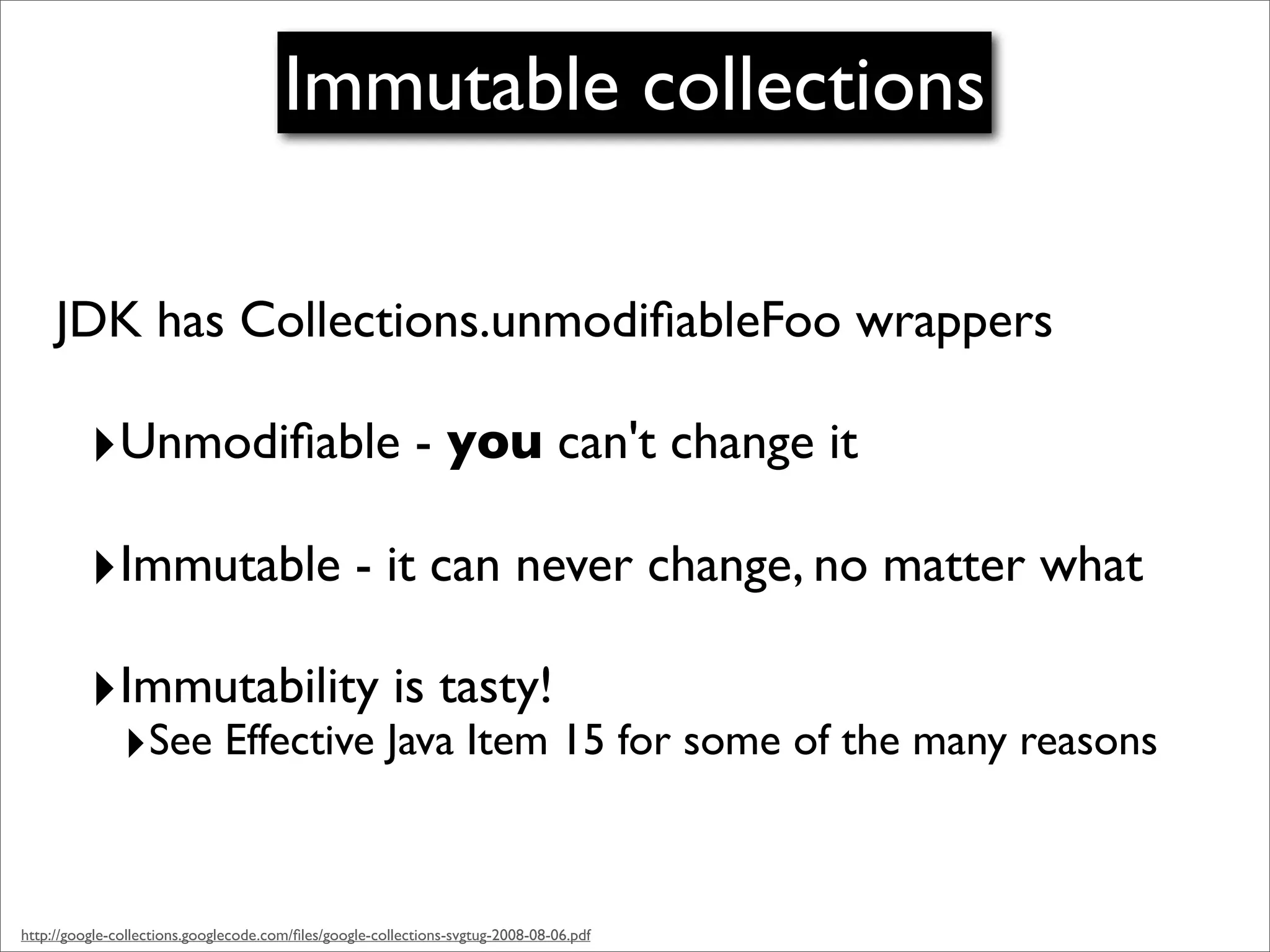 Immutable collections

     JDK has Collections.unmodiﬁableFoo wrappers

          ‣Unmodiﬁable - you can't change it
          ‣Immutable - it can never change, no matter what
          ‣Immutability is tasty!
               ‣See Effective Java Item 15 for some of the many reasons


http://google-collections.googlecode.com/ﬁles/google-collections-svgtug-2008-08-06.pdf
 