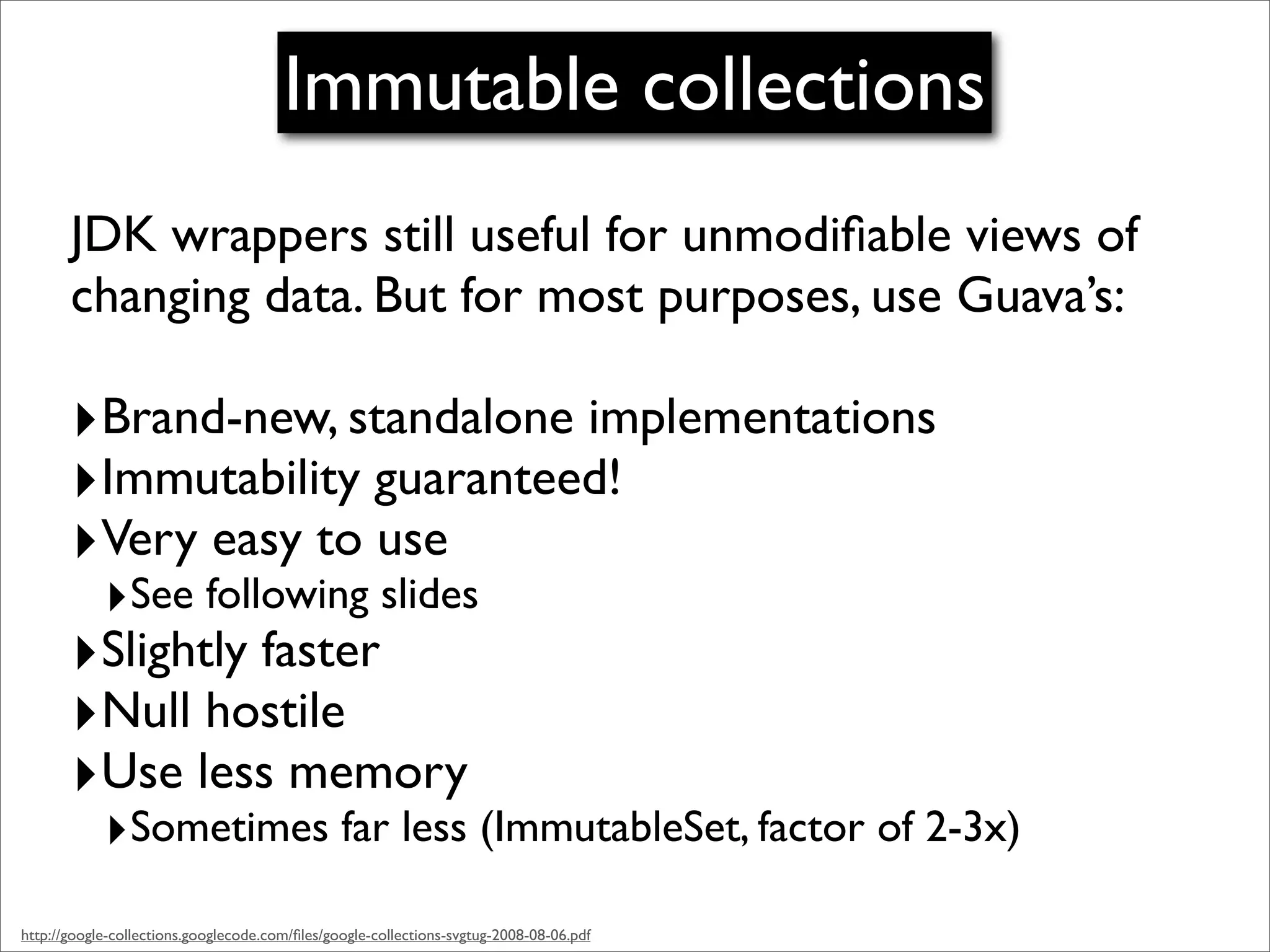 Immutable collections
       JDK wrappers still useful for unmodiﬁable views of
       changing data. But for most purposes, use Guava’s:

       ‣Brand-new, standalone implementations
       ‣Immutability guaranteed!
       ‣Very easy to use
            ‣See following slides
       ‣Slightly faster
       ‣Null hostile
       ‣Use less memory
            ‣Sometimes far less (ImmutableSet, factor of 2-3x)
http://google-collections.googlecode.com/ﬁles/google-collections-svgtug-2008-08-06.pdf
 