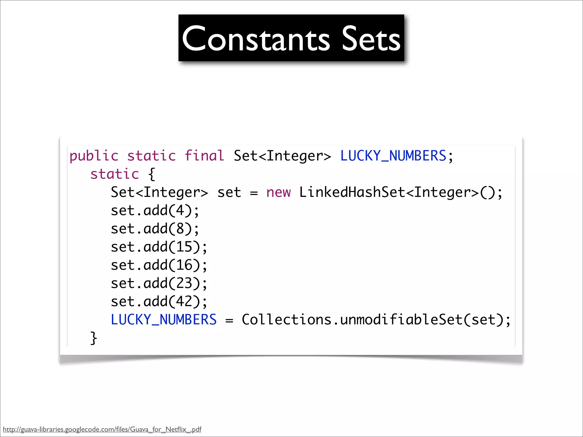 Constants Sets


                     public static final Set<Integer> LUCKY_NUMBERS;
                     	 static {
                     	 	 Set<Integer> set = new LinkedHashSet<Integer>();
                     	 	 set.add(4);
                     	 	 set.add(8);
                     	 	 set.add(15);
                     	 	 set.add(16);
                     	 	 set.add(23);
                     	 	 set.add(42);
                     	 	 LUCKY_NUMBERS = Collections.unmodifiableSet(set);
                     	 }




http://guava-libraries.googlecode.com/ﬁles/Guava_for_Netﬂix_.pdf
 